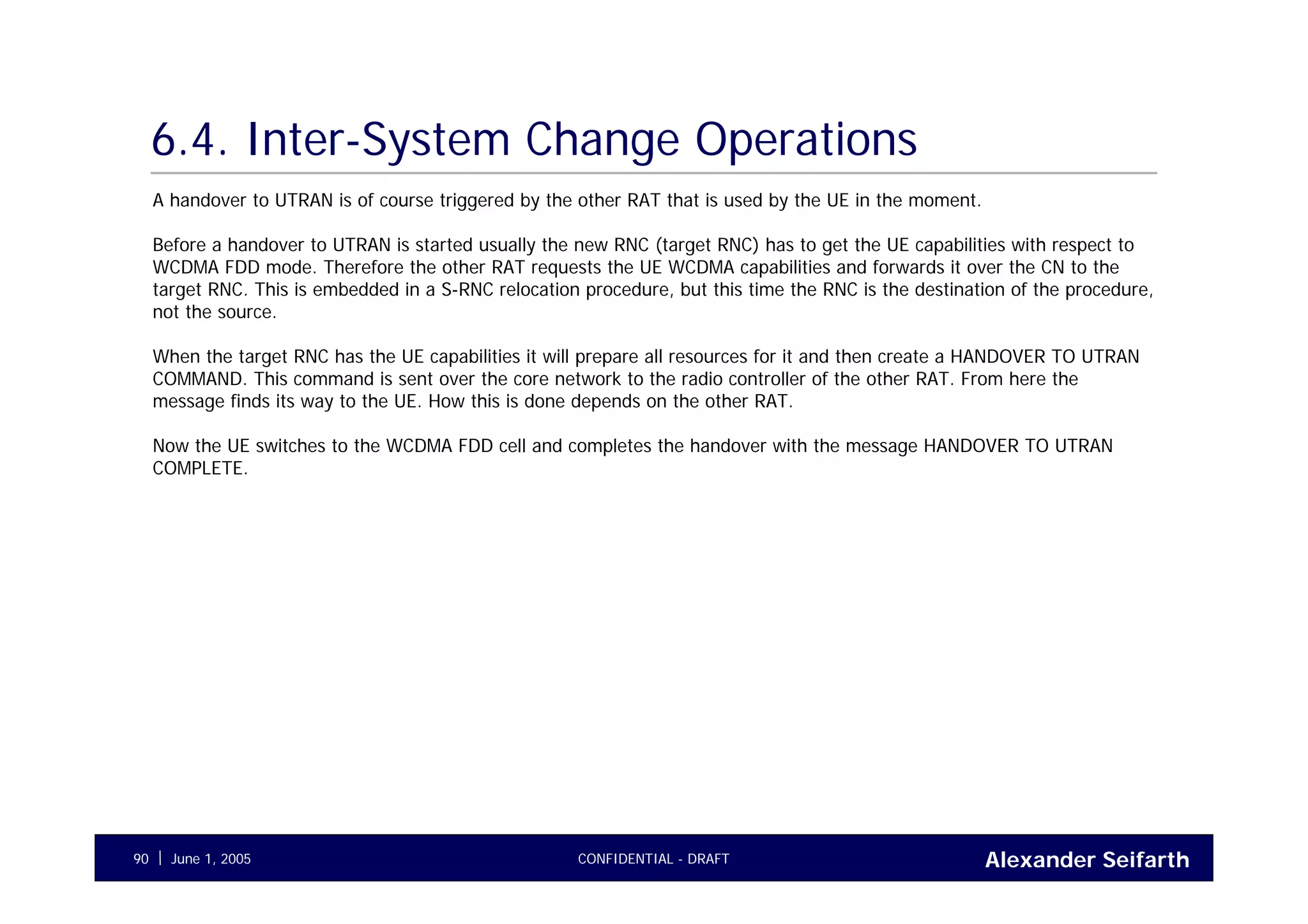 Alexander SeifarthCONFIDENTIAL - DRAFTJune 1, 200590
6.4. Inter-System Change Operations
A handover to UTRAN is of course triggered by the other RAT that is used by the UE in the moment.
Before a handover to UTRAN is started usually the new RNC (target RNC) has to get the UE capabilities with respect to
WCDMA FDD mode. Therefore the other RAT requests the UE WCDMA capabilities and forwards it over the CN to the
target RNC. This is embedded in a S-RNC relocation procedure, but this time the RNC is the destination of the procedure,
not the source.
When the target RNC has the UE capabilities it will prepare all resources for it and then create a HANDOVER TO UTRAN
COMMAND. This command is sent over the core network to the radio controller of the other RAT. From here the
message finds its way to the UE. How this is done depends on the other RAT.
Now the UE switches to the WCDMA FDD cell and completes the handover with the message HANDOVER TO UTRAN
COMPLETE.
 