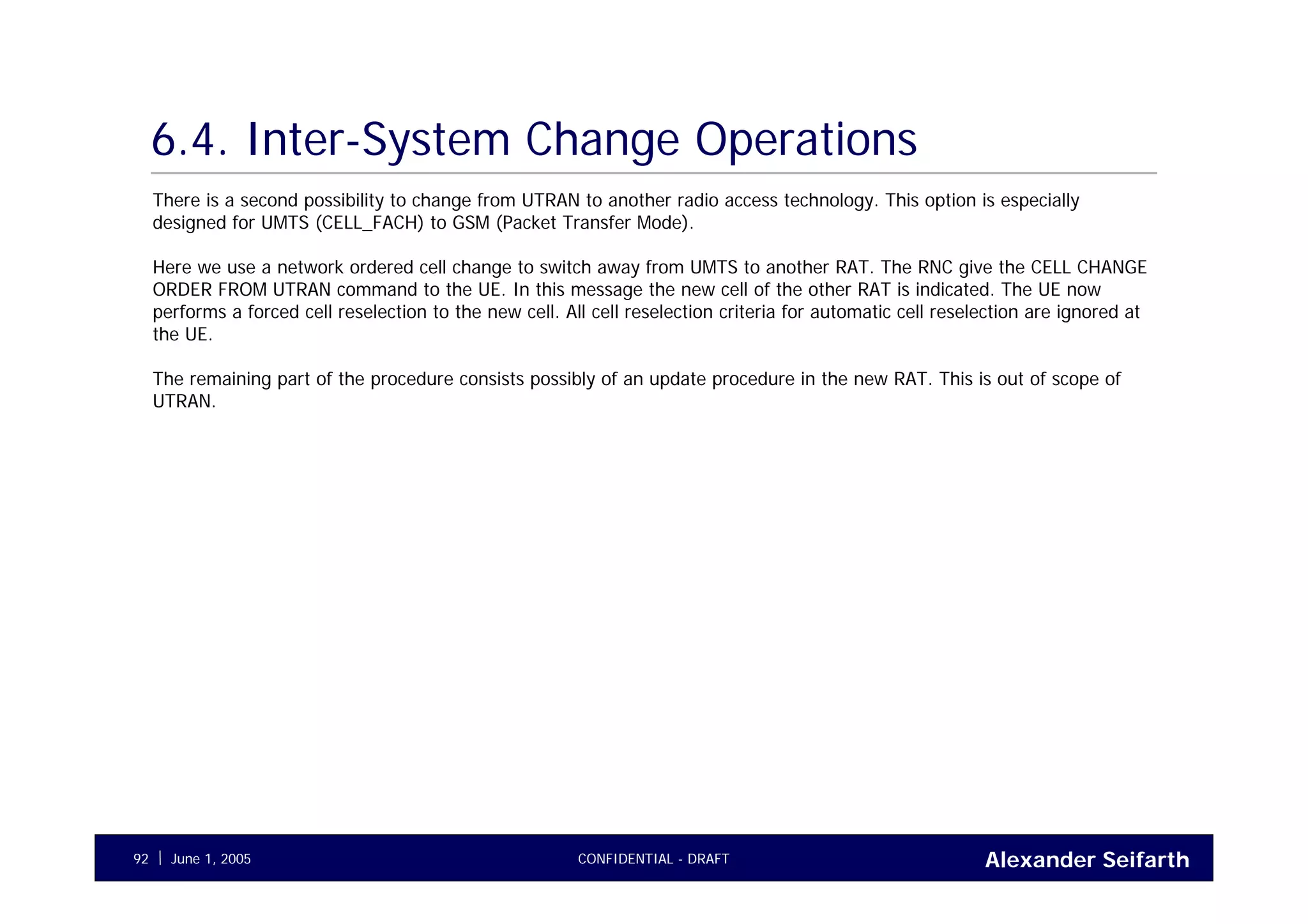 Alexander SeifarthCONFIDENTIAL - DRAFTJune 1, 200592
6.4. Inter-System Change Operations
There is a second possibility to change from UTRAN to another radio access technology. This option is especially
designed for UMTS (CELL_FACH) to GSM (Packet Transfer Mode).
Here we use a network ordered cell change to switch away from UMTS to another RAT. The RNC give the CELL CHANGE
ORDER FROM UTRAN command to the UE. In this message the new cell of the other RAT is indicated. The UE now
performs a forced cell reselection to the new cell. All cell reselection criteria for automatic cell reselection are ignored at
the UE.
The remaining part of the procedure consists possibly of an update procedure in the new RAT. This is out of scope of
UTRAN.
 