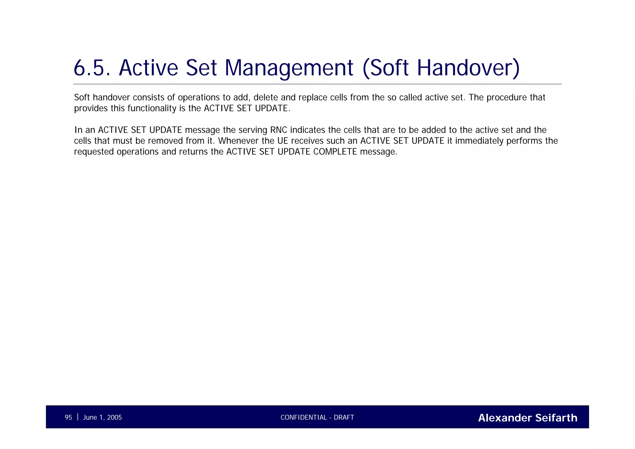 Alexander SeifarthCONFIDENTIAL - DRAFTJune 1, 200595
6.5. Active Set Management (Soft Handover)
Soft handover consists of operations to add, delete and replace cells from the so called active set. The procedure that
provides this functionality is the ACTIVE SET UPDATE.
In an ACTIVE SET UPDATE message the serving RNC indicates the cells that are to be added to the active set and the
cells that must be removed from it. Whenever the UE receives such an ACTIVE SET UPDATE it immediately performs the
requested operations and returns the ACTIVE SET UPDATE COMPLETE message.
 
