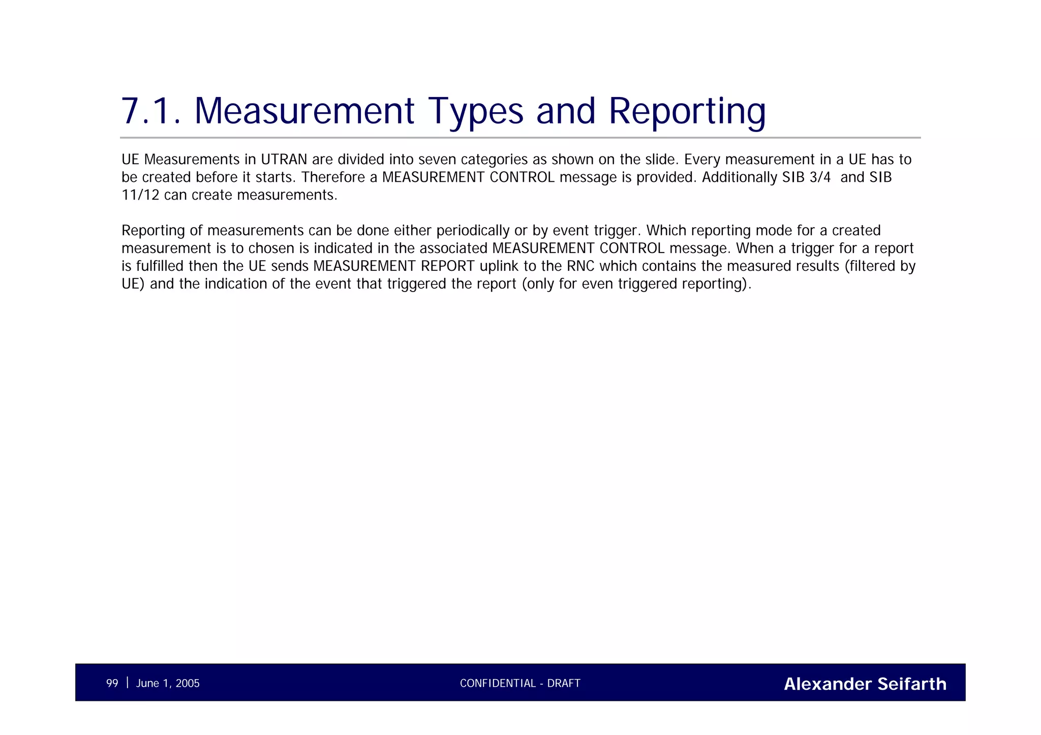 Alexander SeifarthCONFIDENTIAL - DRAFTJune 1, 200599
7.1. Measurement Types and Reporting
UE Measurements in UTRAN are divided into seven categories as shown on the slide. Every measurement in a UE has to
be created before it starts. Therefore a MEASUREMENT CONTROL message is provided. Additionally SIB 3/4 and SIB
11/12 can create measurements.
Reporting of measurements can be done either periodically or by event trigger. Which reporting mode for a created
measurement is to chosen is indicated in the associated MEASUREMENT CONTROL message. When a trigger for a report
is fulfilled then the UE sends MEASUREMENT REPORT uplink to the RNC which contains the measured results (filtered by
UE) and the indication of the event that triggered the report (only for even triggered reporting).
 