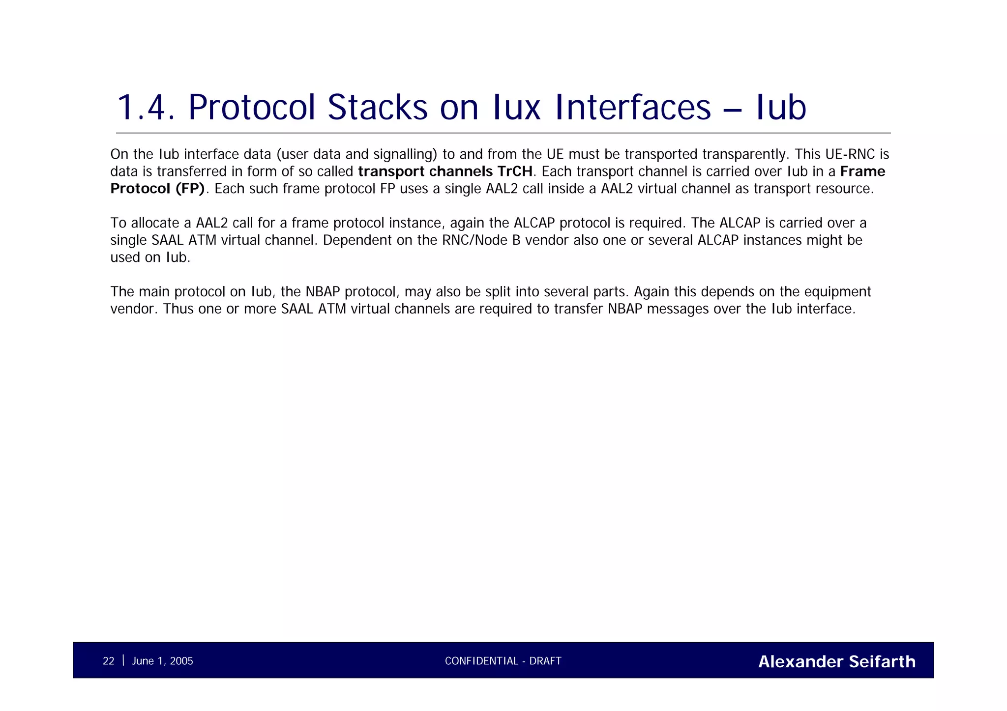 Alexander SeifarthCONFIDENTIAL - DRAFTJune 1, 200522
1.4. Protocol Stacks on Iux Interfaces – Iub
On the Iub interface data (user data and signalling) to and from the UE must be transported transparently. This UE-RNC is
data is transferred in form of so called transport channels TrCH. Each transport channel is carried over Iub in a Frame
Protocol (FP). Each such frame protocol FP uses a single AAL2 call inside a AAL2 virtual channel as transport resource.
To allocate a AAL2 call for a frame protocol instance, again the ALCAP protocol is required. The ALCAP is carried over a
single SAAL ATM virtual channel. Dependent on the RNC/Node B vendor also one or several ALCAP instances might be
used on Iub.
The main protocol on Iub, the NBAP protocol, may also be split into several parts. Again this depends on the equipment
vendor. Thus one or more SAAL ATM virtual channels are required to transfer NBAP messages over the Iub interface.
 