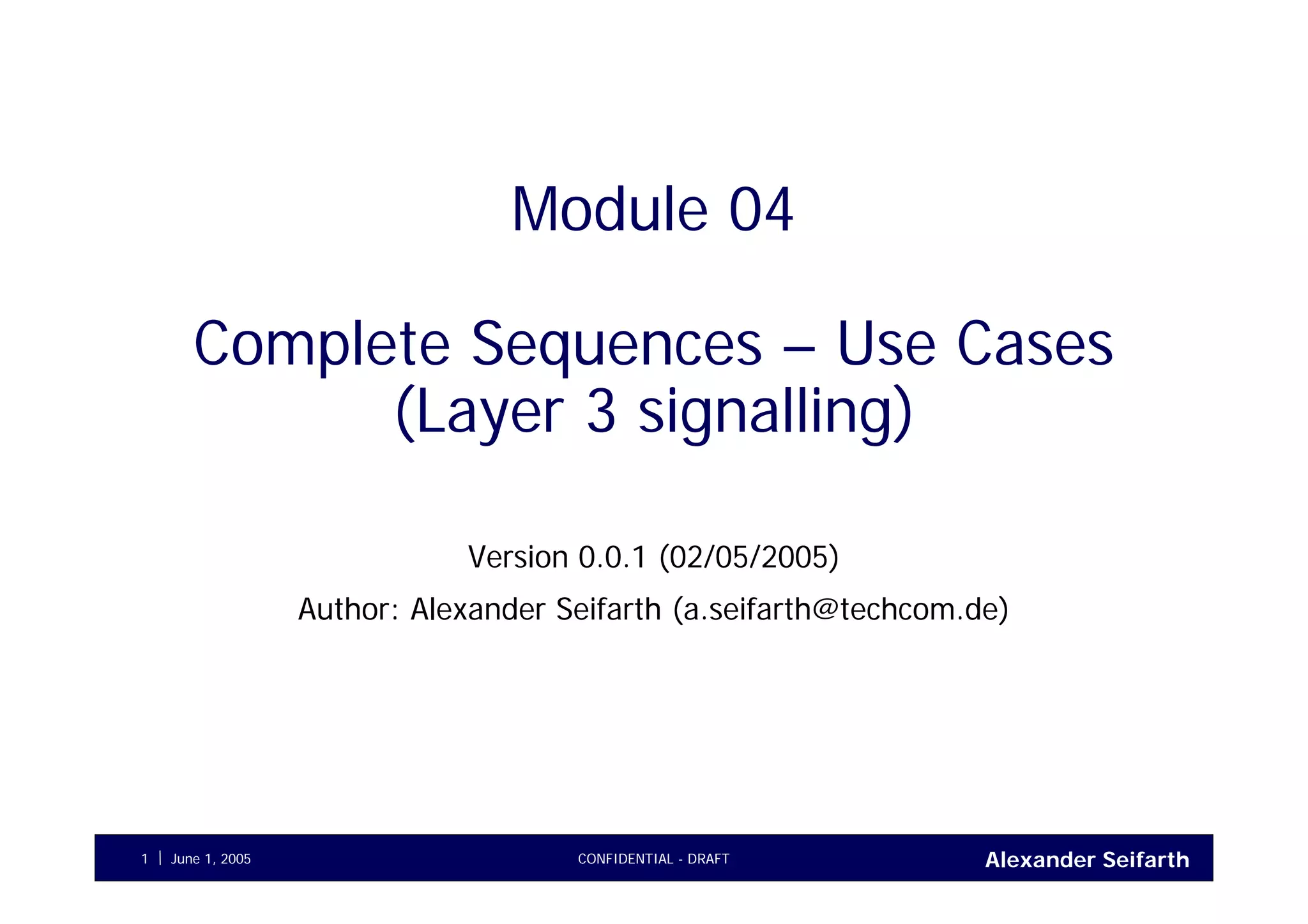 Alexander SeifarthJune 1, 2005 CONFIDENTIAL - DRAFT1
Module 04
Complete Sequences – Use Cases
(Layer 3 signalling)
Version 0.0.1 (02/05/2005)
Author: Alexander Seifarth (a.seifarth@techcom.de)
 