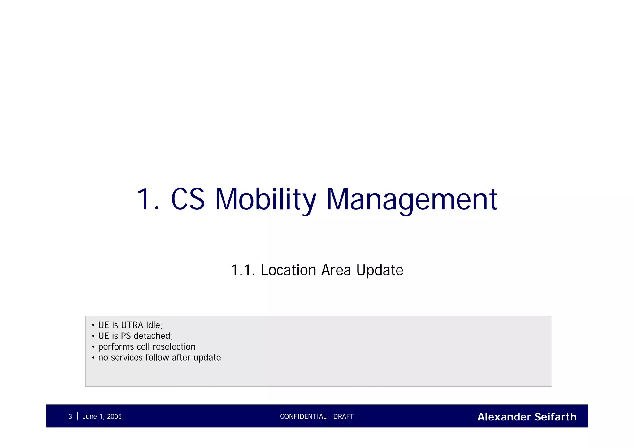 Alexander SeifarthJune 1, 2005 CONFIDENTIAL - DRAFT3
1. CS Mobility Management
1.1. Location Area Update
• UE is UTRA idle;
• UE is PS detached;
• performs cell reselection
• no services follow after update
 