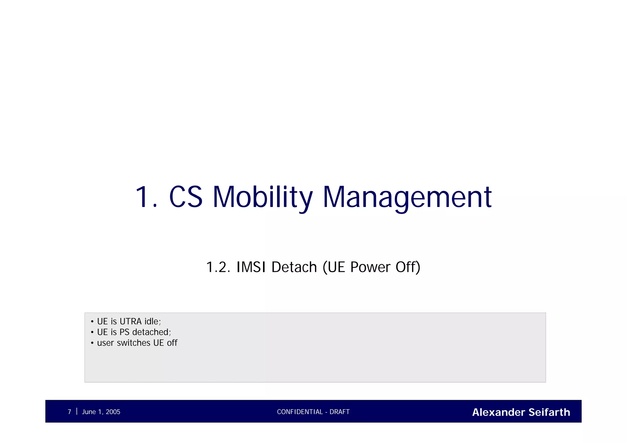 Alexander SeifarthJune 1, 2005 CONFIDENTIAL - DRAFT7
1. CS Mobility Management
1.2. IMSI Detach (UE Power Off)
• UE is UTRA idle;
• UE is PS detached;
• user switches UE off
 