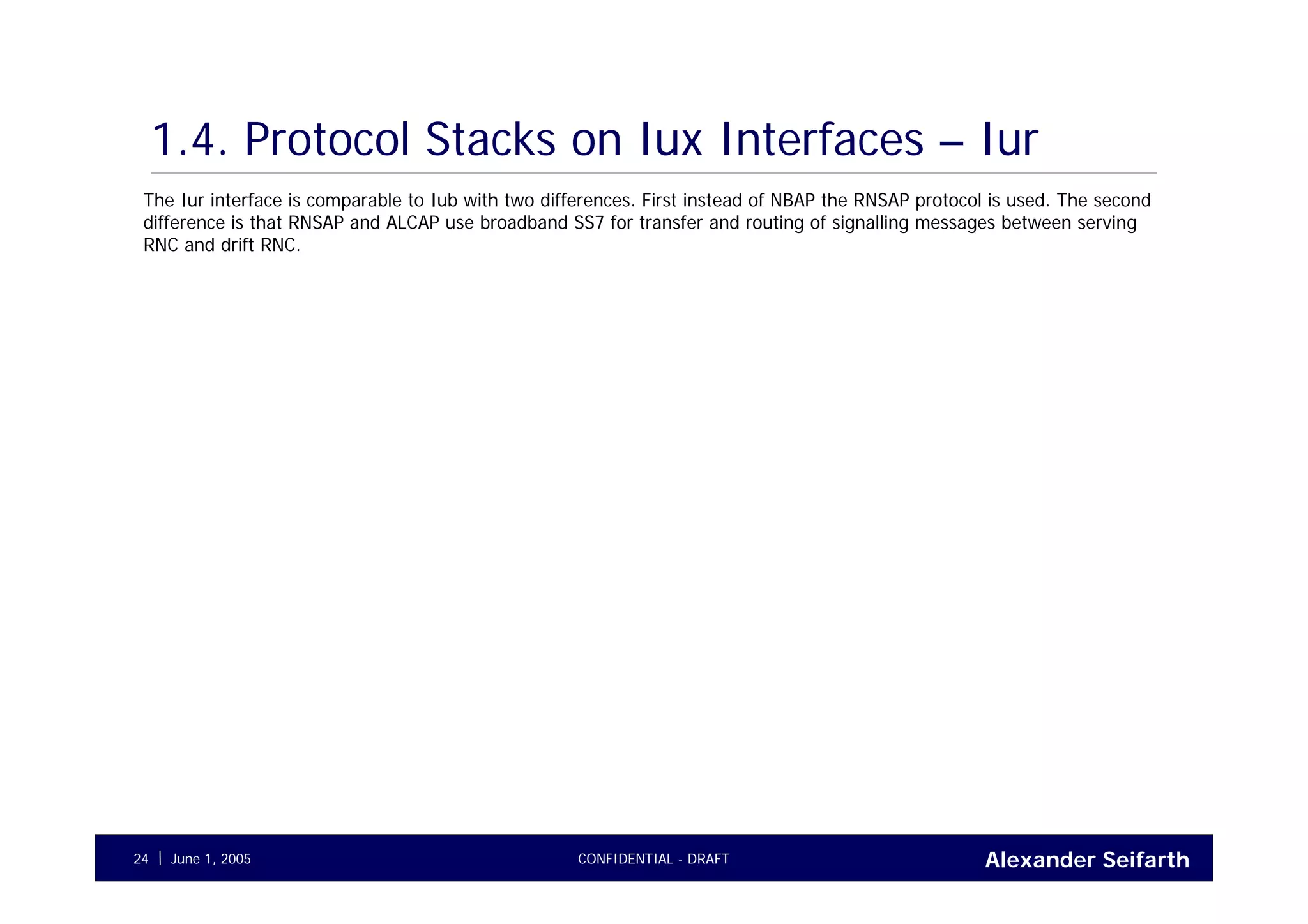 Alexander SeifarthCONFIDENTIAL - DRAFTJune 1, 200524
1.4. Protocol Stacks on Iux Interfaces – Iur
The Iur interface is comparable to Iub with two differences. First instead of NBAP the RNSAP protocol is used. The second
difference is that RNSAP and ALCAP use broadband SS7 for transfer and routing of signalling messages between serving
RNC and drift RNC.
 