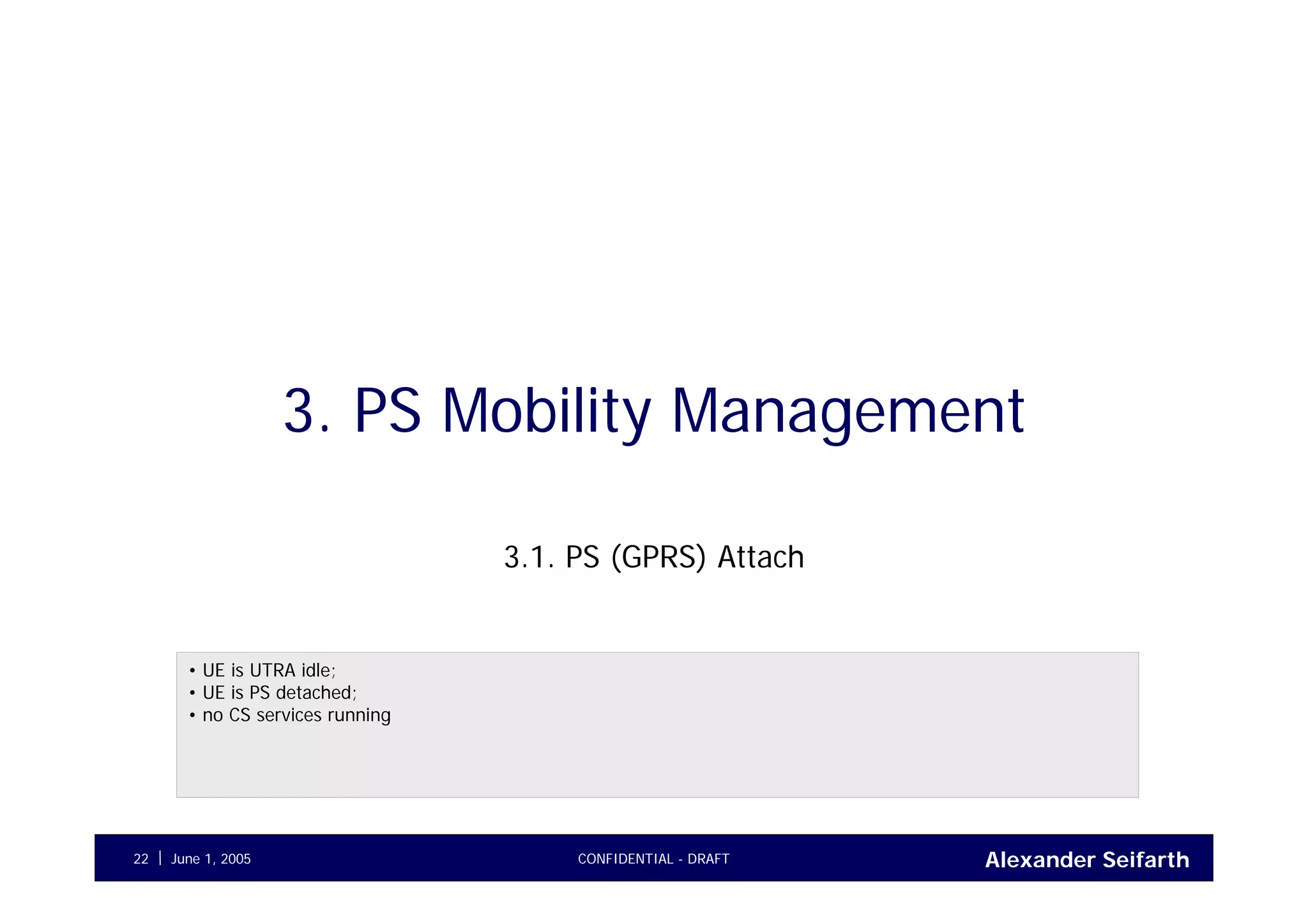 Alexander SeifarthJune 1, 2005 CONFIDENTIAL - DRAFT22
3. PS Mobility Management
3.1. PS (GPRS) Attach
• UE is UTRA idle;
• UE is PS detached;
• no CS services running
 