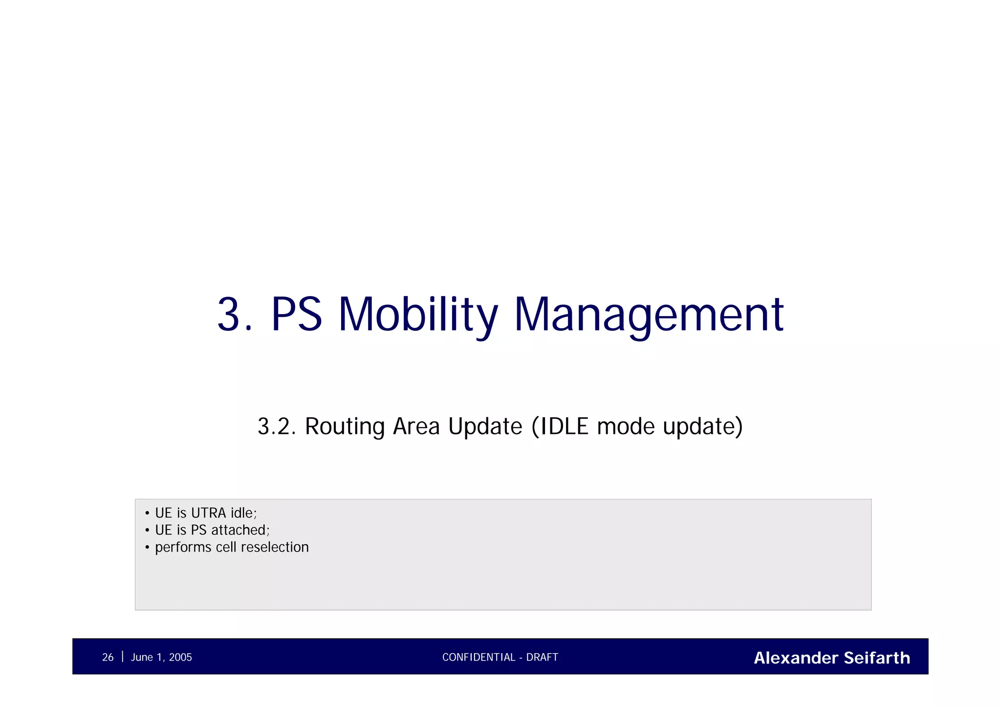 Alexander SeifarthJune 1, 2005 CONFIDENTIAL - DRAFT26
3. PS Mobility Management
3.2. Routing Area Update (IDLE mode update)
• UE is UTRA idle;
• UE is PS attached;
• performs cell reselection
 