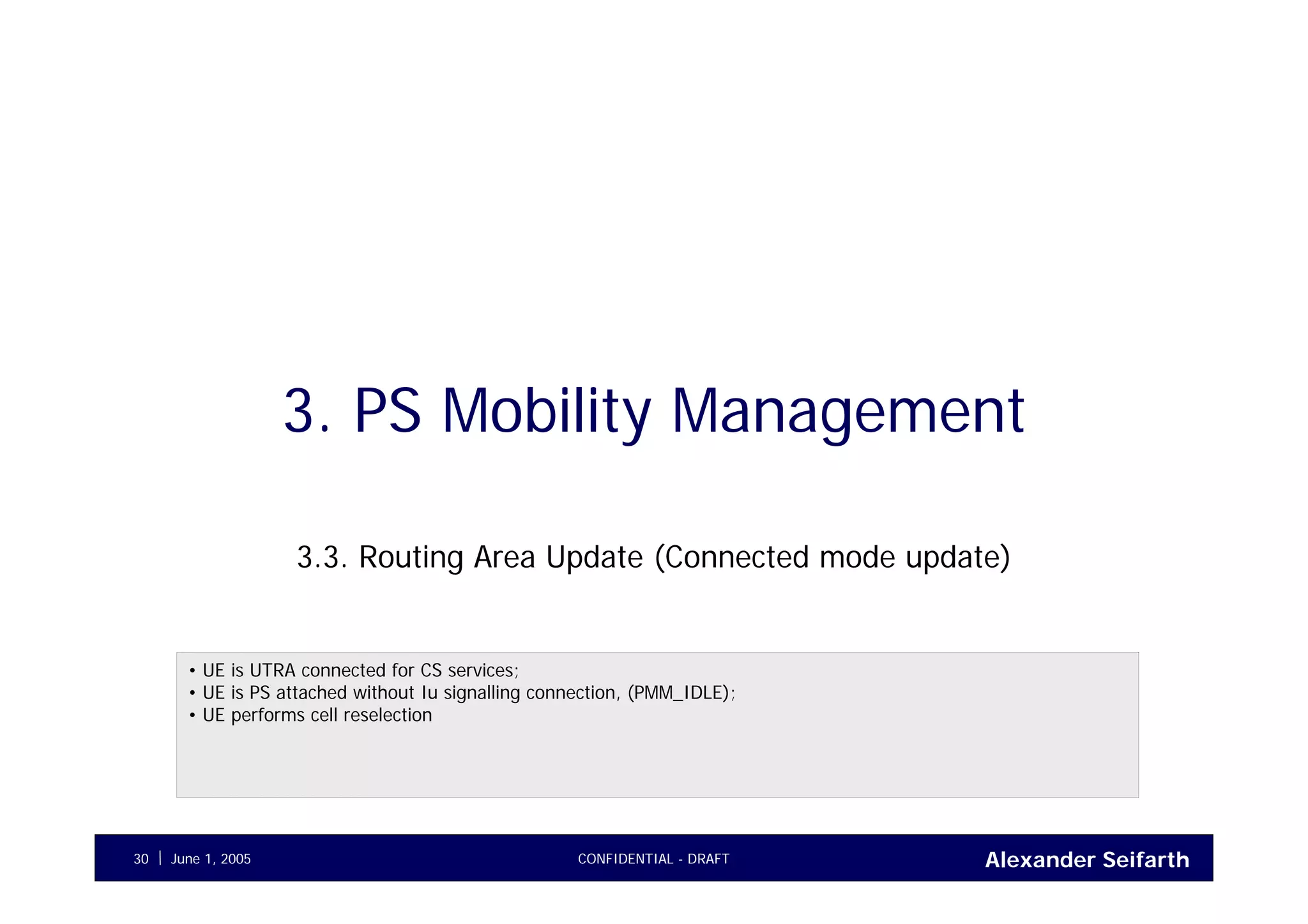 Alexander SeifarthJune 1, 2005 CONFIDENTIAL - DRAFT30
3. PS Mobility Management
3.3. Routing Area Update (Connected mode update)
• UE is UTRA connected for CS services;
• UE is PS attached without Iu signalling connection, (PMM_IDLE);
• UE performs cell reselection
 
