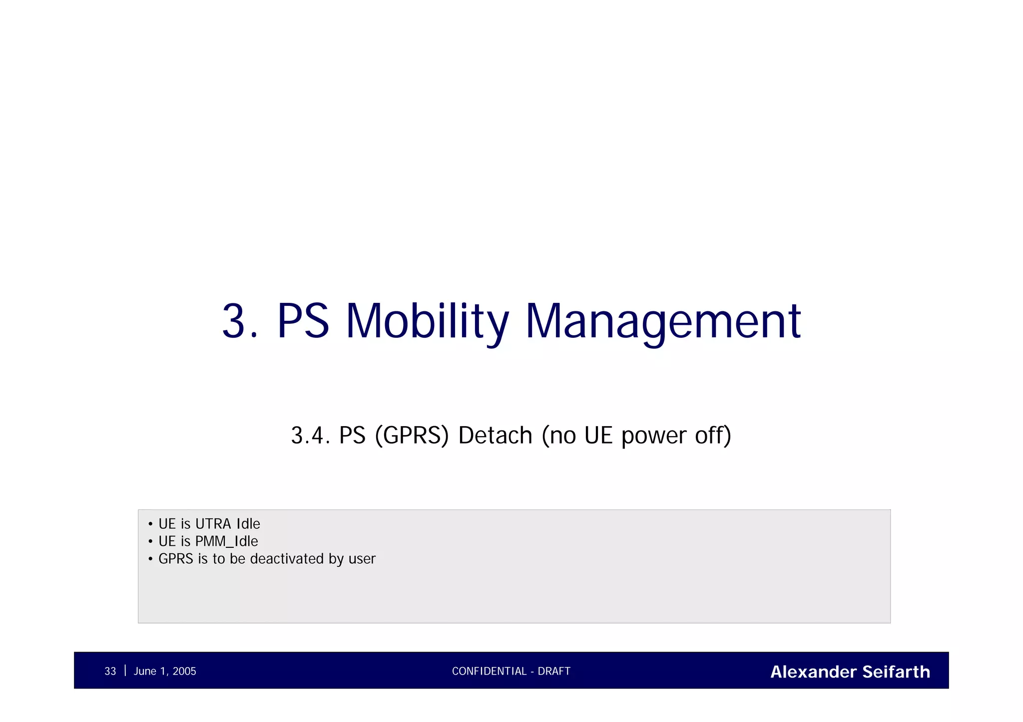 Alexander SeifarthJune 1, 2005 CONFIDENTIAL - DRAFT33
3. PS Mobility Management
3.4. PS (GPRS) Detach (no UE power off)
• UE is UTRA Idle
• UE is PMM_Idle
• GPRS is to be deactivated by user
 