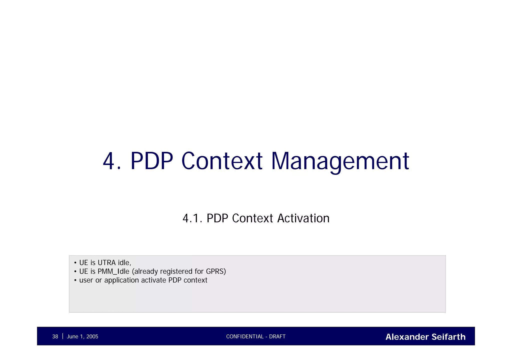 Alexander SeifarthJune 1, 2005 CONFIDENTIAL - DRAFT38
4. PDP Context Management
4.1. PDP Context Activation
• UE is UTRA idle,
• UE is PMM_Idle (already registered for GPRS)
• user or application activate PDP context
 