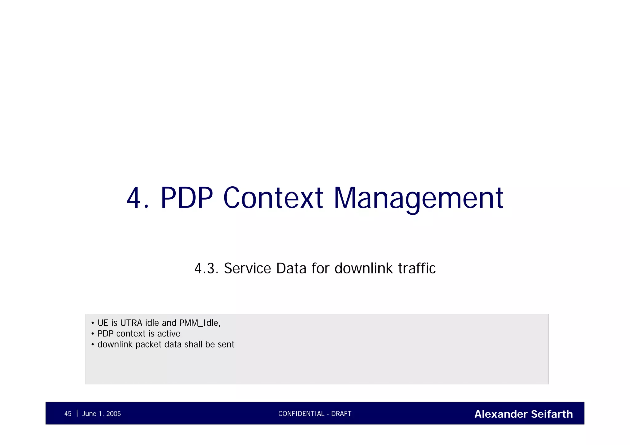Alexander SeifarthJune 1, 2005 CONFIDENTIAL - DRAFT45
4. PDP Context Management
4.3. Service Data for downlink traffic
• UE is UTRA idle and PMM_Idle,
• PDP context is active
• downlink packet data shall be sent
 