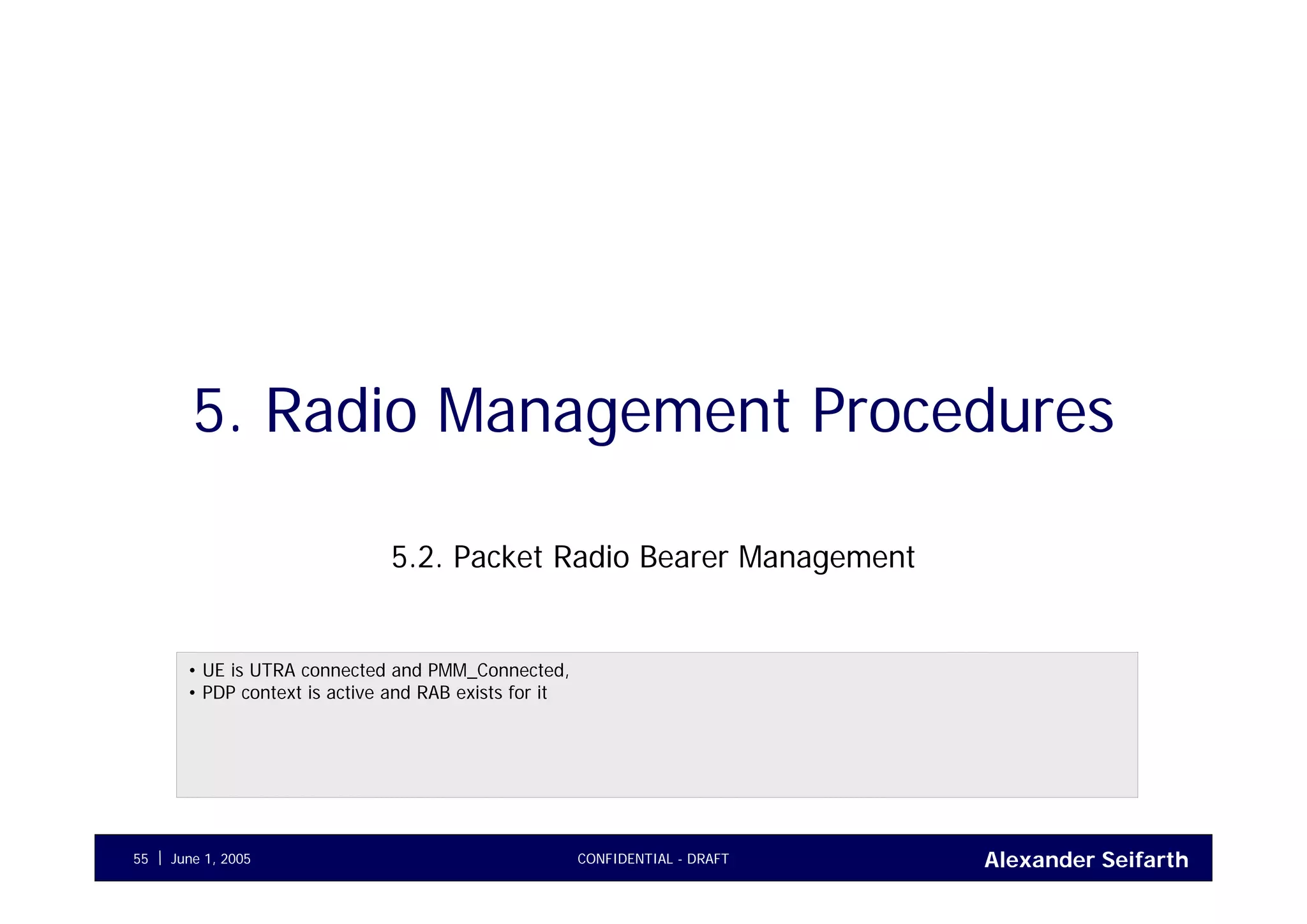 Alexander SeifarthJune 1, 2005 CONFIDENTIAL - DRAFT55
5. Radio Management Procedures
5.2. Packet Radio Bearer Management
• UE is UTRA connected and PMM_Connected,
• PDP context is active and RAB exists for it
 