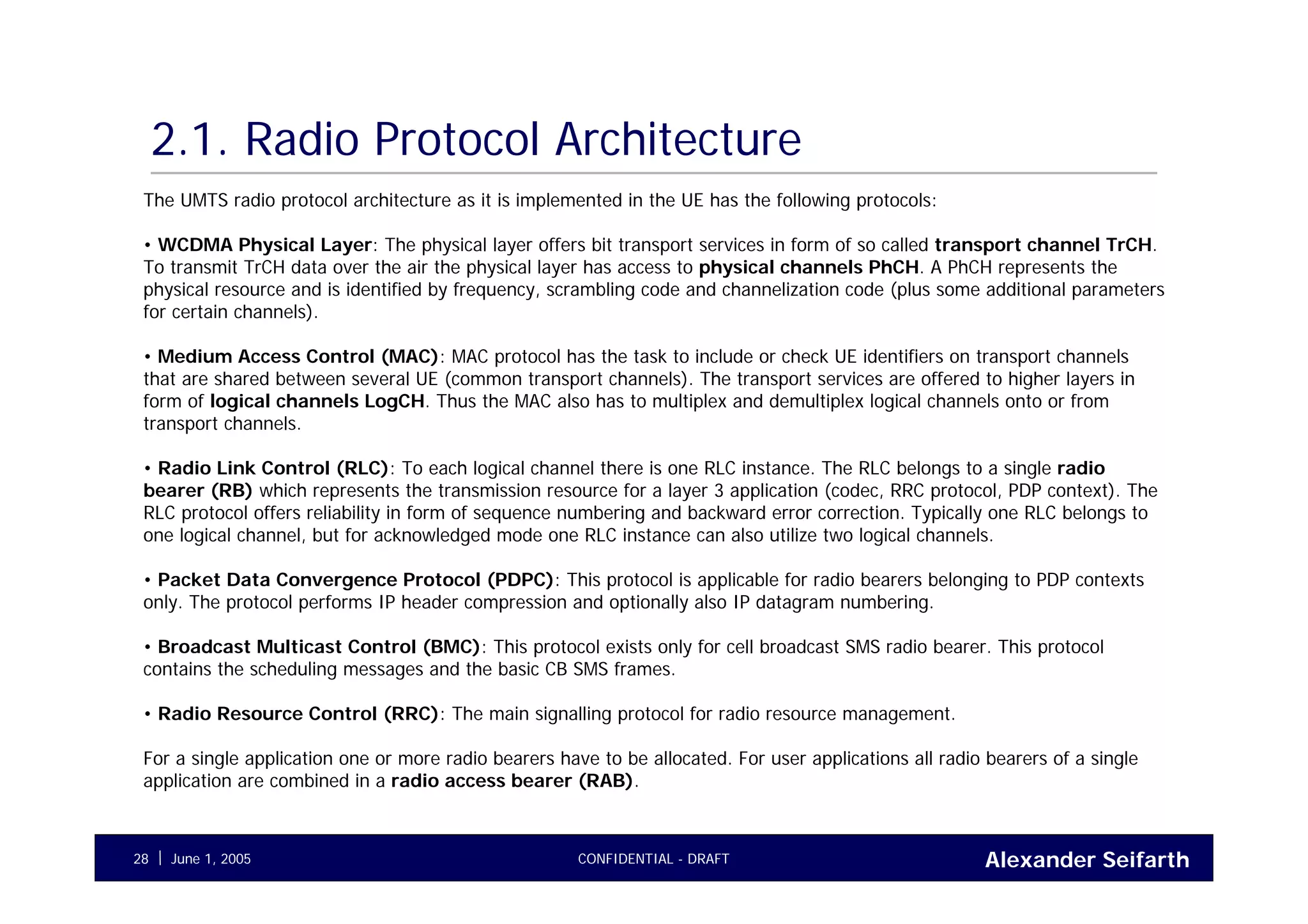 Alexander SeifarthCONFIDENTIAL - DRAFTJune 1, 200528
2.1. Radio Protocol Architecture
The UMTS radio protocol architecture as it is implemented in the UE has the following protocols:
• WCDMA Physical Layer: The physical layer offers bit transport services in form of so called transport channel TrCH.
To transmit TrCH data over the air the physical layer has access to physical channels PhCH. A PhCH represents the
physical resource and is identified by frequency, scrambling code and channelization code (plus some additional parameters
for certain channels).
• Medium Access Control (MAC): MAC protocol has the task to include or check UE identifiers on transport channels
that are shared between several UE (common transport channels). The transport services are offered to higher layers in
form of logical channels LogCH. Thus the MAC also has to multiplex and demultiplex logical channels onto or from
transport channels.
• Radio Link Control (RLC): To each logical channel there is one RLC instance. The RLC belongs to a single radio
bearer (RB) which represents the transmission resource for a layer 3 application (codec, RRC protocol, PDP context). The
RLC protocol offers reliability in form of sequence numbering and backward error correction. Typically one RLC belongs to
one logical channel, but for acknowledged mode one RLC instance can also utilize two logical channels.
• Packet Data Convergence Protocol (PDPC): This protocol is applicable for radio bearers belonging to PDP contexts
only. The protocol performs IP header compression and optionally also IP datagram numbering.
• Broadcast Multicast Control (BMC): This protocol exists only for cell broadcast SMS radio bearer. This protocol
contains the scheduling messages and the basic CB SMS frames.
• Radio Resource Control (RRC): The main signalling protocol for radio resource management.
For a single application one or more radio bearers have to be allocated. For user applications all radio bearers of a single
application are combined in a radio access bearer (RAB).
 
