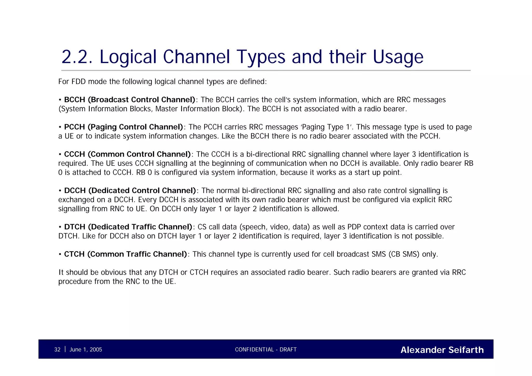 Alexander SeifarthCONFIDENTIAL - DRAFTJune 1, 200532
2.2. Logical Channel Types and their Usage
For FDD mode the following logical channel types are defined:
• BCCH (Broadcast Control Channel): The BCCH carries the cell’s system information, which are RRC messages
(System Information Blocks, Master Information Block). The BCCH is not associated with a radio bearer.
• PCCH (Paging Control Channel): The PCCH carries RRC messages ‘Paging Type 1’. This message type is used to page
a UE or to indicate system information changes. Like the BCCH there is no radio bearer associated with the PCCH.
• CCCH (Common Control Channel): The CCCH is a bi-directional RRC signalling channel where layer 3 identification is
required. The UE uses CCCH signalling at the beginning of communication when no DCCH is available. Only radio bearer RB
0 is attached to CCCH. RB 0 is configured via system information, because it works as a start up point.
• DCCH (Dedicated Control Channel): The normal bi-directional RRC signalling and also rate control signalling is
exchanged on a DCCH. Every DCCH is associated with its own radio bearer which must be configured via explicit RRC
signalling from RNC to UE. On DCCH only layer 1 or layer 2 identification is allowed.
• DTCH (Dedicated Traffic Channel): CS call data (speech, video, data) as well as PDP context data is carried over
DTCH. Like for DCCH also on DTCH layer 1 or layer 2 identification is required, layer 3 identification is not possible.
• CTCH (Common Traffic Channel): This channel type is currently used for cell broadcast SMS (CB SMS) only.
It should be obvious that any DTCH or CTCH requires an associated radio bearer. Such radio bearers are granted via RRC
procedure from the RNC to the UE.
 