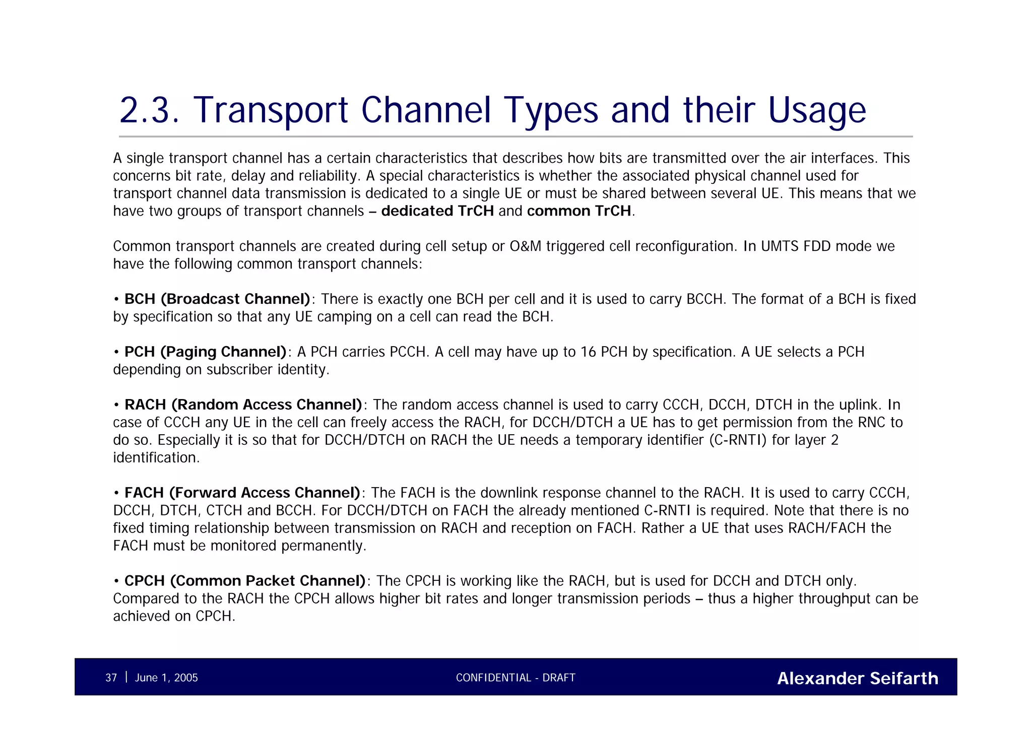 Alexander SeifarthCONFIDENTIAL - DRAFTJune 1, 200537
2.3. Transport Channel Types and their Usage
A single transport channel has a certain characteristics that describes how bits are transmitted over the air interfaces. This
concerns bit rate, delay and reliability. A special characteristics is whether the associated physical channel used for
transport channel data transmission is dedicated to a single UE or must be shared between several UE. This means that we
have two groups of transport channels – dedicated TrCH and common TrCH.
Common transport channels are created during cell setup or O&M triggered cell reconfiguration. In UMTS FDD mode we
have the following common transport channels:
• BCH (Broadcast Channel): There is exactly one BCH per cell and it is used to carry BCCH. The format of a BCH is fixed
by specification so that any UE camping on a cell can read the BCH.
• PCH (Paging Channel): A PCH carries PCCH. A cell may have up to 16 PCH by specification. A UE selects a PCH
depending on subscriber identity.
• RACH (Random Access Channel): The random access channel is used to carry CCCH, DCCH, DTCH in the uplink. In
case of CCCH any UE in the cell can freely access the RACH, for DCCH/DTCH a UE has to get permission from the RNC to
do so. Especially it is so that for DCCH/DTCH on RACH the UE needs a temporary identifier (C-RNTI) for layer 2
identification.
• FACH (Forward Access Channel): The FACH is the downlink response channel to the RACH. It is used to carry CCCH,
DCCH, DTCH, CTCH and BCCH. For DCCH/DTCH on FACH the already mentioned C-RNTI is required. Note that there is no
fixed timing relationship between transmission on RACH and reception on FACH. Rather a UE that uses RACH/FACH the
FACH must be monitored permanently.
• CPCH (Common Packet Channel): The CPCH is working like the RACH, but is used for DCCH and DTCH only.
Compared to the RACH the CPCH allows higher bit rates and longer transmission periods – thus a higher throughput can be
achieved on CPCH.
 