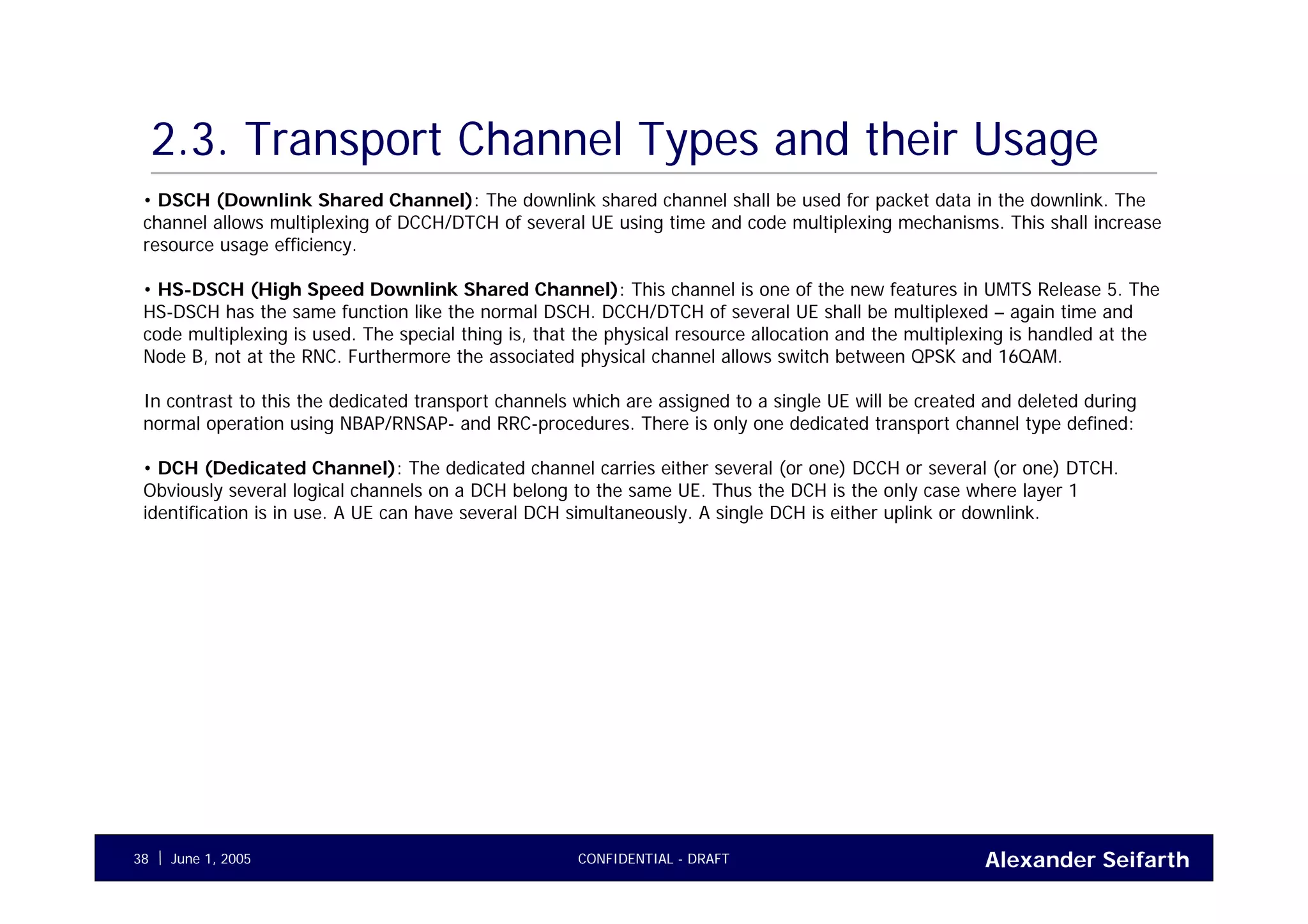 Alexander SeifarthCONFIDENTIAL - DRAFTJune 1, 200538
2.3. Transport Channel Types and their Usage
• DSCH (Downlink Shared Channel): The downlink shared channel shall be used for packet data in the downlink. The
channel allows multiplexing of DCCH/DTCH of several UE using time and code multiplexing mechanisms. This shall increase
resource usage efficiency.
• HS-DSCH (High Speed Downlink Shared Channel): This channel is one of the new features in UMTS Release 5. The
HS-DSCH has the same function like the normal DSCH. DCCH/DTCH of several UE shall be multiplexed – again time and
code multiplexing is used. The special thing is, that the physical resource allocation and the multiplexing is handled at the
Node B, not at the RNC. Furthermore the associated physical channel allows switch between QPSK and 16QAM.
In contrast to this the dedicated transport channels which are assigned to a single UE will be created and deleted during
normal operation using NBAP/RNSAP- and RRC-procedures. There is only one dedicated transport channel type defined:
• DCH (Dedicated Channel): The dedicated channel carries either several (or one) DCCH or several (or one) DTCH.
Obviously several logical channels on a DCH belong to the same UE. Thus the DCH is the only case where layer 1
identification is in use. A UE can have several DCH simultaneously. A single DCH is either uplink or downlink.
 