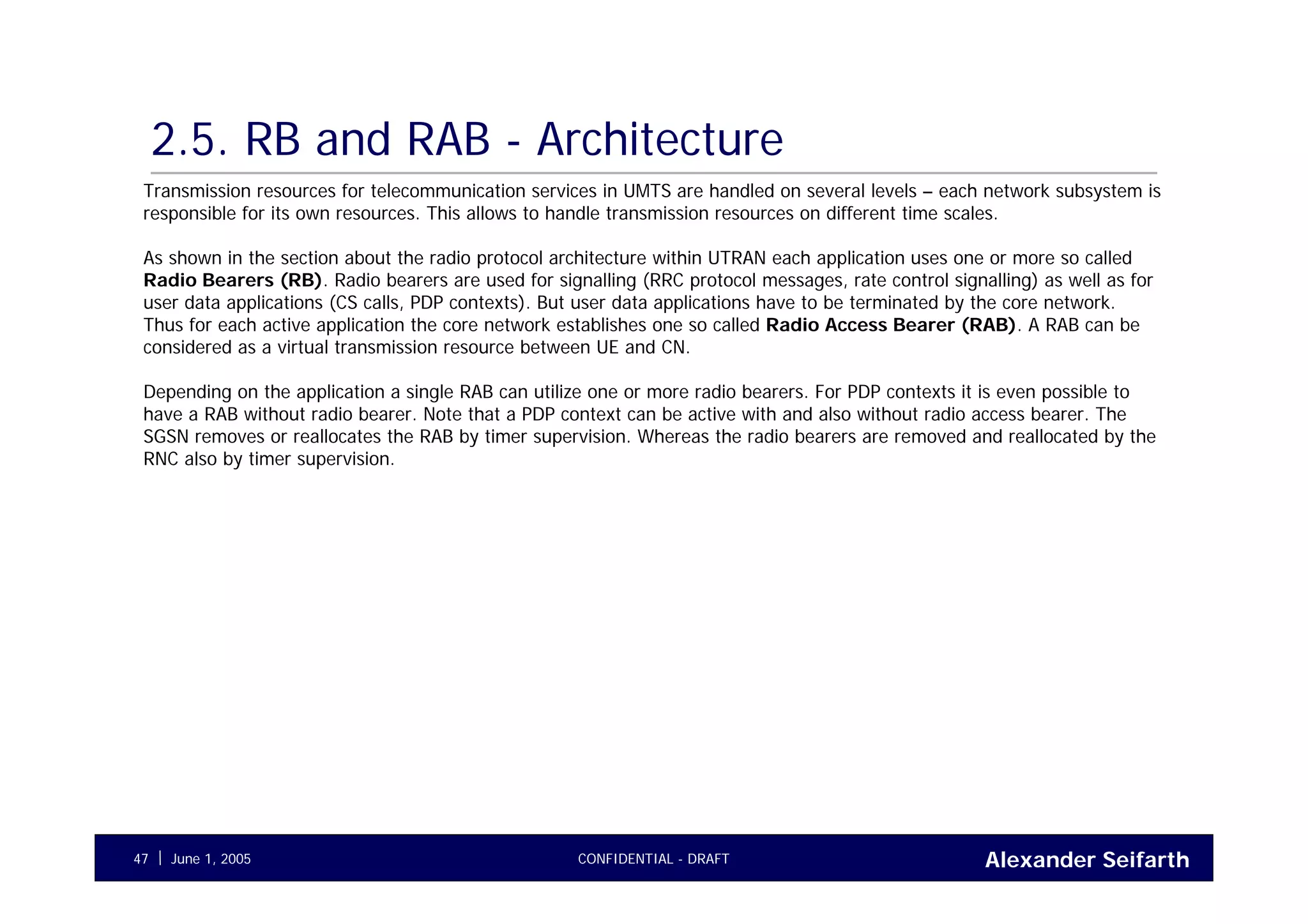 Alexander SeifarthCONFIDENTIAL - DRAFTJune 1, 200547
2.5. RB and RAB - Architecture
Transmission resources for telecommunication services in UMTS are handled on several levels – each network subsystem is
responsible for its own resources. This allows to handle transmission resources on different time scales.
As shown in the section about the radio protocol architecture within UTRAN each application uses one or more so called
Radio Bearers (RB). Radio bearers are used for signalling (RRC protocol messages, rate control signalling) as well as for
user data applications (CS calls, PDP contexts). But user data applications have to be terminated by the core network.
Thus for each active application the core network establishes one so called Radio Access Bearer (RAB). A RAB can be
considered as a virtual transmission resource between UE and CN.
Depending on the application a single RAB can utilize one or more radio bearers. For PDP contexts it is even possible to
have a RAB without radio bearer. Note that a PDP context can be active with and also without radio access bearer. The
SGSN removes or reallocates the RAB by timer supervision. Whereas the radio bearers are removed and reallocated by the
RNC also by timer supervision.
 