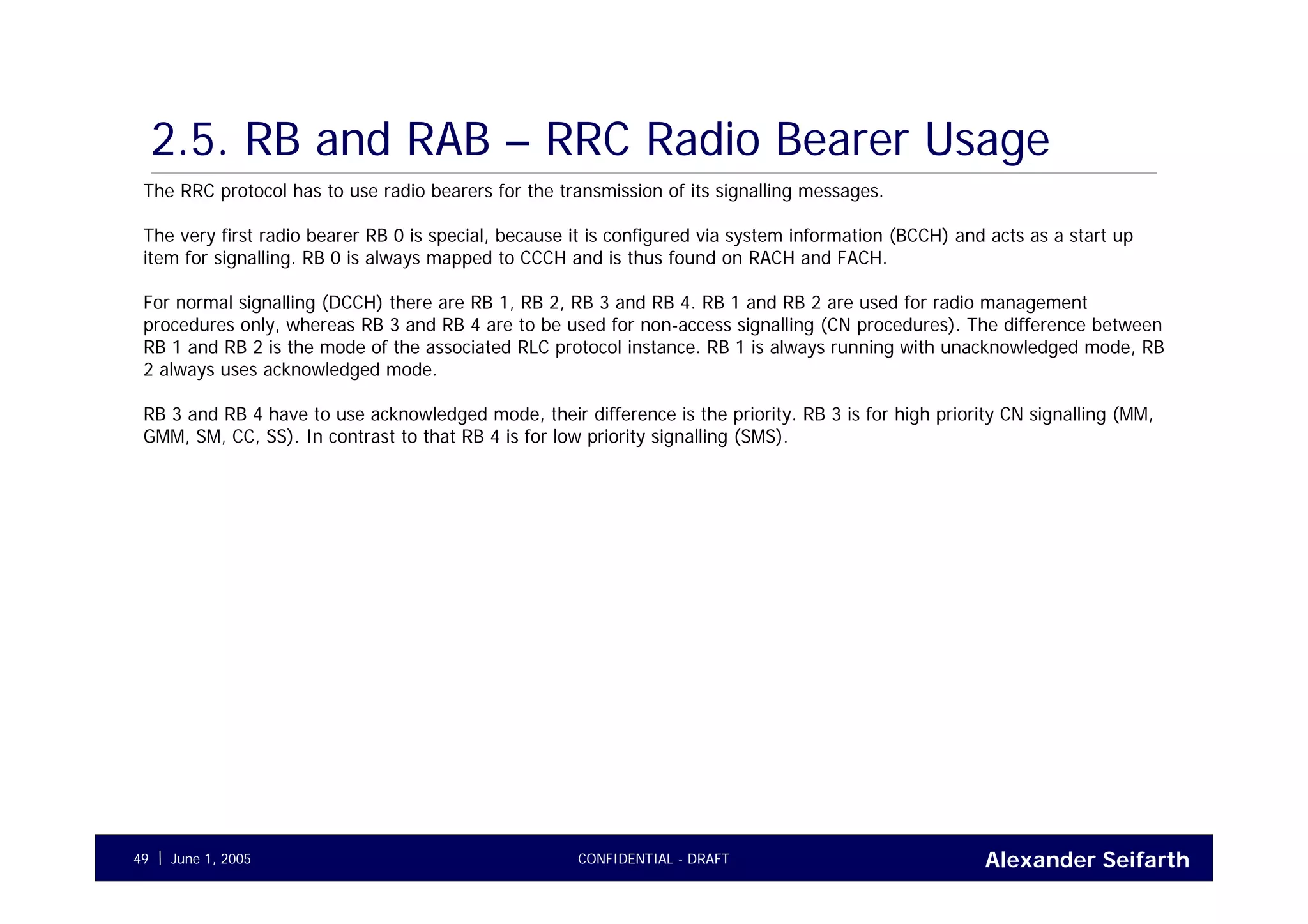 Alexander SeifarthCONFIDENTIAL - DRAFTJune 1, 200549
2.5. RB and RAB – RRC Radio Bearer Usage
The RRC protocol has to use radio bearers for the transmission of its signalling messages.
The very first radio bearer RB 0 is special, because it is configured via system information (BCCH) and acts as a start up
item for signalling. RB 0 is always mapped to CCCH and is thus found on RACH and FACH.
For normal signalling (DCCH) there are RB 1, RB 2, RB 3 and RB 4. RB 1 and RB 2 are used for radio management
procedures only, whereas RB 3 and RB 4 are to be used for non-access signalling (CN procedures). The difference between
RB 1 and RB 2 is the mode of the associated RLC protocol instance. RB 1 is always running with unacknowledged mode, RB
2 always uses acknowledged mode.
RB 3 and RB 4 have to use acknowledged mode, their difference is the priority. RB 3 is for high priority CN signalling (MM,
GMM, SM, CC, SS). In contrast to that RB 4 is for low priority signalling (SMS).
 