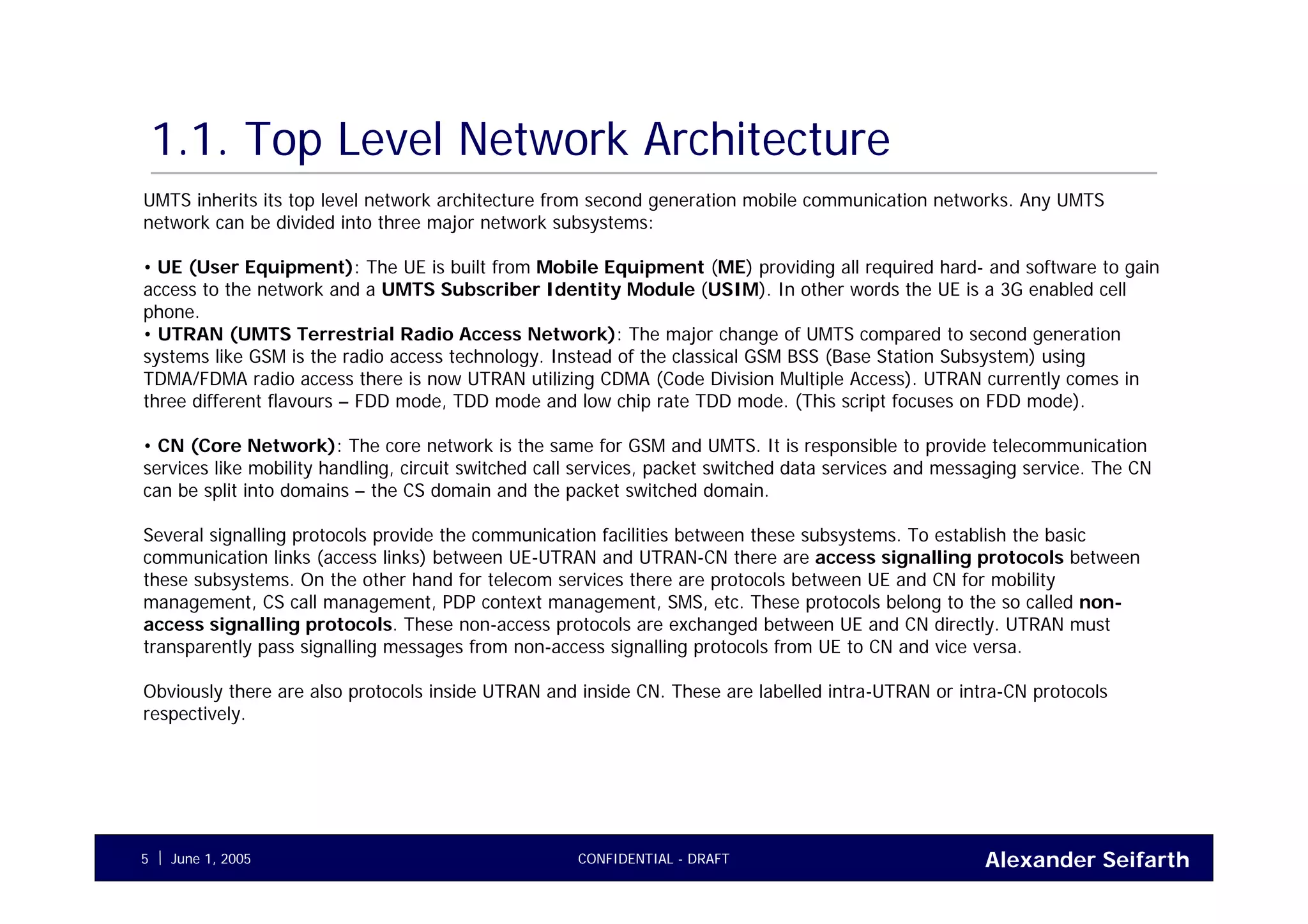 Alexander SeifarthCONFIDENTIAL - DRAFTJune 1, 20055
1.1. Top Level Network Architecture
UMTS inherits its top level network architecture from second generation mobile communication networks. Any UMTS
network can be divided into three major network subsystems:
• UE (User Equipment): The UE is built from Mobile Equipment (ME) providing all required hard- and software to gain
access to the network and a UMTS Subscriber Identity Module (USIM). In other words the UE is a 3G enabled cell
phone.
• UTRAN (UMTS Terrestrial Radio Access Network): The major change of UMTS compared to second generation
systems like GSM is the radio access technology. Instead of the classical GSM BSS (Base Station Subsystem) using
TDMA/FDMA radio access there is now UTRAN utilizing CDMA (Code Division Multiple Access). UTRAN currently comes in
three different flavours – FDD mode, TDD mode and low chip rate TDD mode. (This script focuses on FDD mode).
• CN (Core Network): The core network is the same for GSM and UMTS. It is responsible to provide telecommunication
services like mobility handling, circuit switched call services, packet switched data services and messaging service. The CN
can be split into domains – the CS domain and the packet switched domain.
Several signalling protocols provide the communication facilities between these subsystems. To establish the basic
communication links (access links) between UE-UTRAN and UTRAN-CN there are access signalling protocols between
these subsystems. On the other hand for telecom services there are protocols between UE and CN for mobility
management, CS call management, PDP context management, SMS, etc. These protocols belong to the so called non-
access signalling protocols. These non-access protocols are exchanged between UE and CN directly. UTRAN must
transparently pass signalling messages from non-access signalling protocols from UE to CN and vice versa.
Obviously there are also protocols inside UTRAN and inside CN. These are labelled intra-UTRAN or intra-CN protocols
respectively.
 