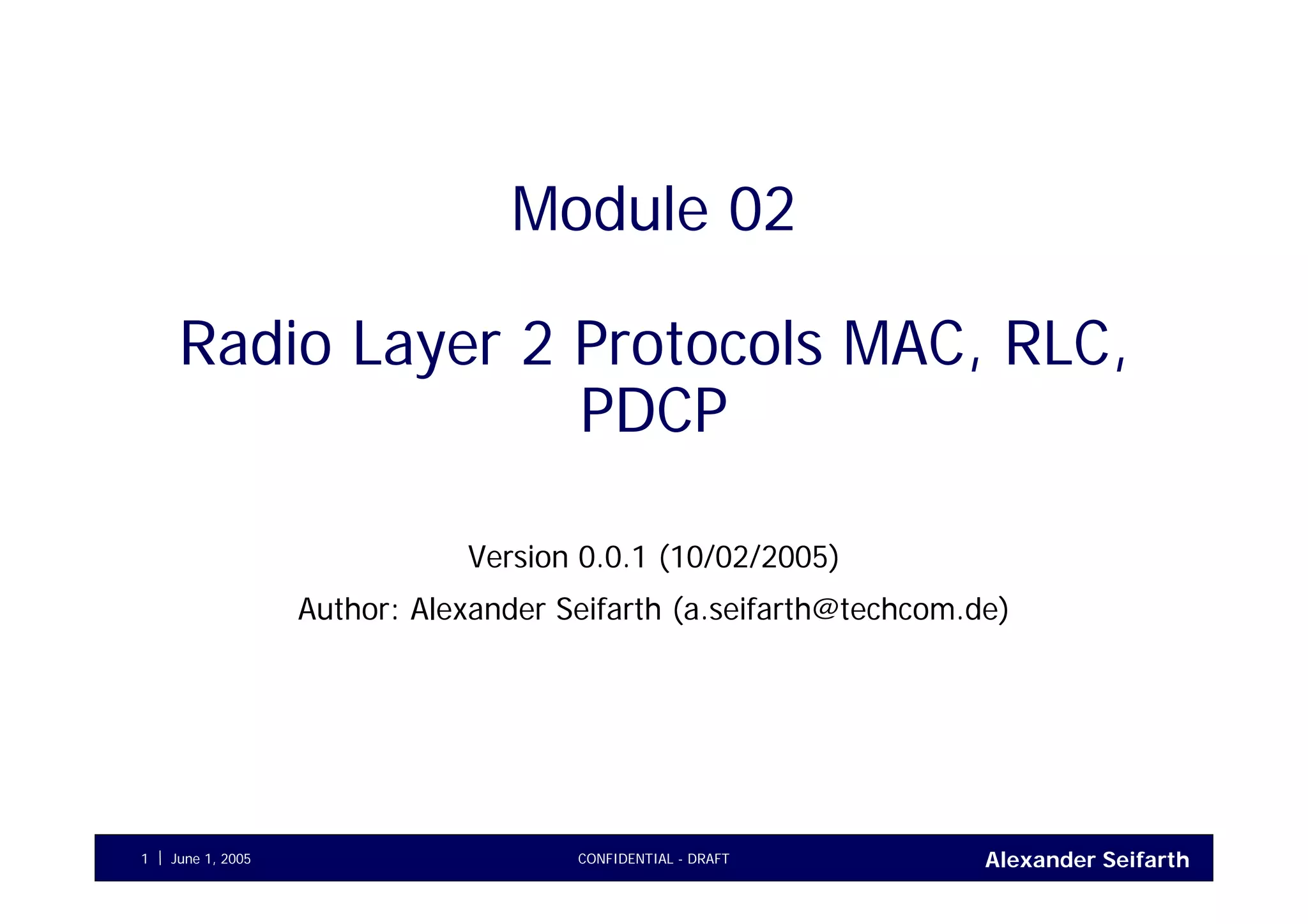 Alexander SeifarthCONFIDENTIAL - DRAFTJune 1, 20051
Module 02
Radio Layer 2 Protocols MAC, RLC,
PDCP
Version 0.0.1 (10/02/2005)
Author: Alexander Seifarth (a.seifarth@techcom.de)
 