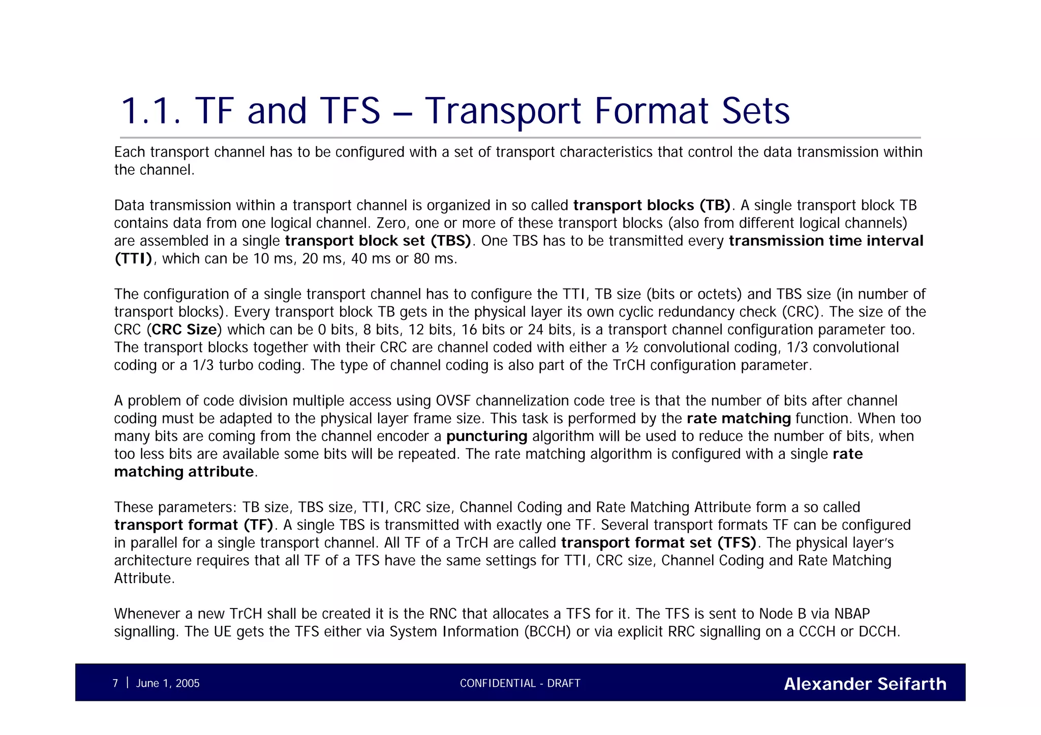 Alexander SeifarthCONFIDENTIAL - DRAFTJune 1, 20057
1.1. TF and TFS – Transport Format Sets
Each transport channel has to be configured with a set of transport characteristics that control the data transmission within
the channel.
Data transmission within a transport channel is organized in so called transport blocks (TB). A single transport block TB
contains data from one logical channel. Zero, one or more of these transport blocks (also from different logical channels)
are assembled in a single transport block set (TBS). One TBS has to be transmitted every transmission time interval
(TTI), which can be 10 ms, 20 ms, 40 ms or 80 ms.
The configuration of a single transport channel has to configure the TTI, TB size (bits or octets) and TBS size (in number of
transport blocks). Every transport block TB gets in the physical layer its own cyclic redundancy check (CRC). The size of the
CRC (CRC Size) which can be 0 bits, 8 bits, 12 bits, 16 bits or 24 bits, is a transport channel configuration parameter too.
The transport blocks together with their CRC are channel coded with either a ½ convolutional coding, 1/3 convolutional
coding or a 1/3 turbo coding. The type of channel coding is also part of the TrCH configuration parameter.
A problem of code division multiple access using OVSF channelization code tree is that the number of bits after channel
coding must be adapted to the physical layer frame size. This task is performed by the rate matching function. When too
many bits are coming from the channel encoder a puncturing algorithm will be used to reduce the number of bits, when
too less bits are available some bits will be repeated. The rate matching algorithm is configured with a single rate
matching attribute.
These parameters: TB size, TBS size, TTI, CRC size, Channel Coding and Rate Matching Attribute form a so called
transport format (TF). A single TBS is transmitted with exactly one TF. Several transport formats TF can be configured
in parallel for a single transport channel. All TF of a TrCH are called transport format set (TFS). The physical layer’s
architecture requires that all TF of a TFS have the same settings for TTI, CRC size, Channel Coding and Rate Matching
Attribute.
Whenever a new TrCH shall be created it is the RNC that allocates a TFS for it. The TFS is sent to Node B via NBAP
signalling. The UE gets the TFS either via System Information (BCCH) or via explicit RRC signalling on a CCCH or DCCH.
 