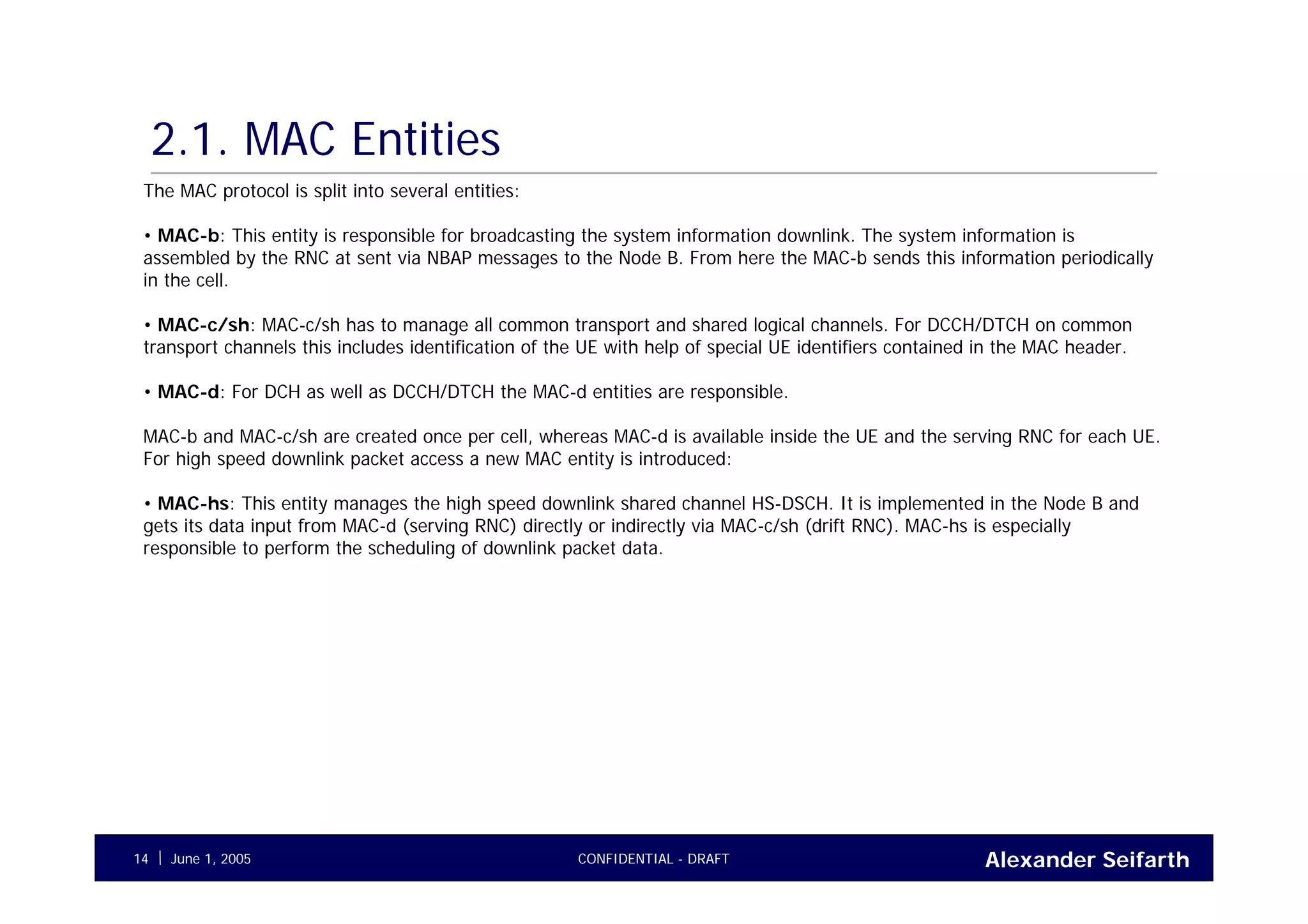 Alexander SeifarthCONFIDENTIAL - DRAFTJune 1, 200514
2.1. MAC Entities
The MAC protocol is split into several entities:
• MAC-b: This entity is responsible for broadcasting the system information downlink. The system information is
assembled by the RNC at sent via NBAP messages to the Node B. From here the MAC-b sends this information periodically
in the cell.
• MAC-c/sh: MAC-c/sh has to manage all common transport and shared logical channels. For DCCH/DTCH on common
transport channels this includes identification of the UE with help of special UE identifiers contained in the MAC header.
• MAC-d: For DCH as well as DCCH/DTCH the MAC-d entities are responsible.
MAC-b and MAC-c/sh are created once per cell, whereas MAC-d is available inside the UE and the serving RNC for each UE.
For high speed downlink packet access a new MAC entity is introduced:
• MAC-hs: This entity manages the high speed downlink shared channel HS-DSCH. It is implemented in the Node B and
gets its data input from MAC-d (serving RNC) directly or indirectly via MAC-c/sh (drift RNC). MAC-hs is especially
responsible to perform the scheduling of downlink packet data.
 