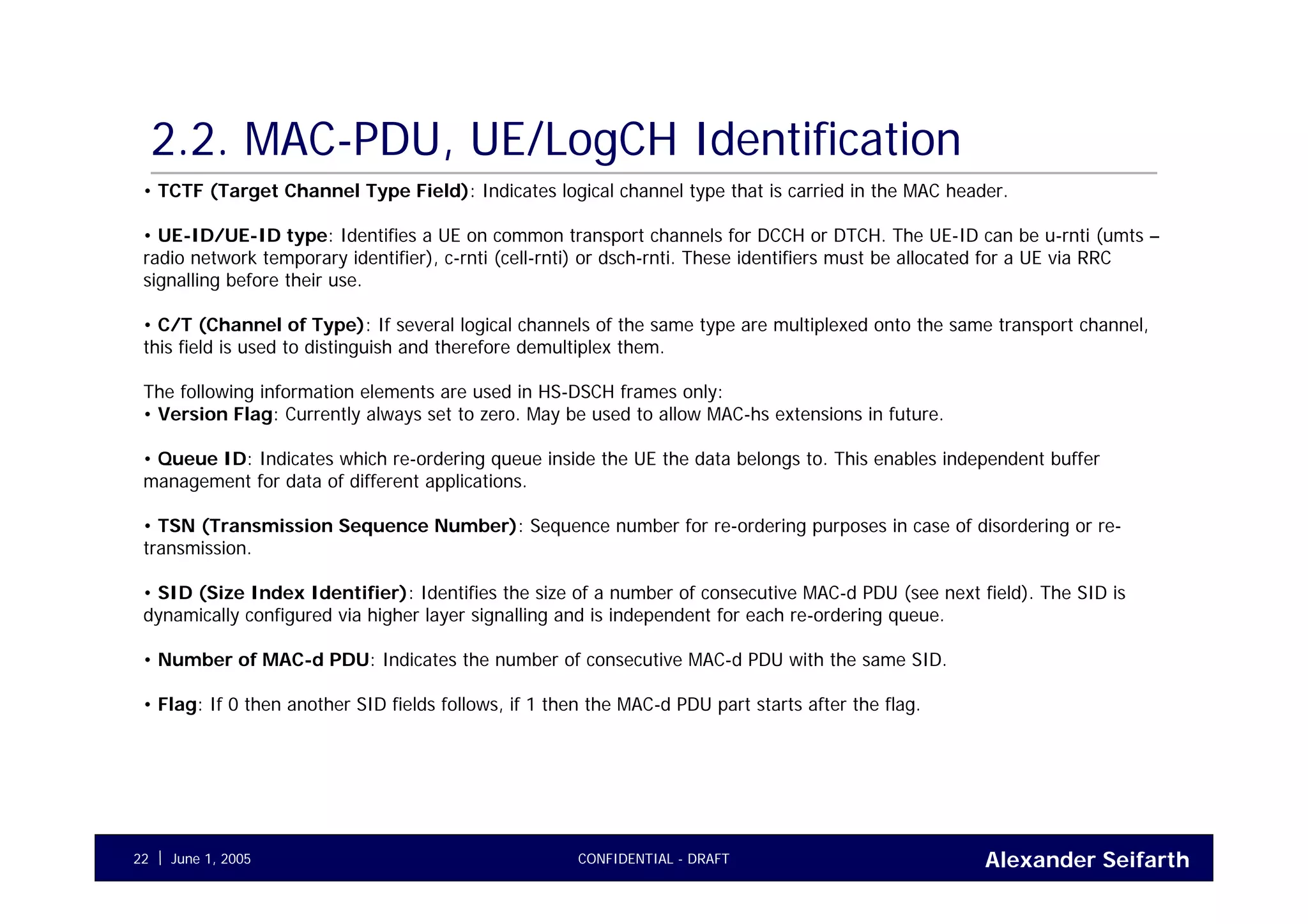 Alexander SeifarthCONFIDENTIAL - DRAFTJune 1, 200522
2.2. MAC-PDU, UE/LogCH Identification
• TCTF (Target Channel Type Field): Indicates logical channel type that is carried in the MAC header.
• UE-ID/UE-ID type: Identifies a UE on common transport channels for DCCH or DTCH. The UE-ID can be u-rnti (umts –
radio network temporary identifier), c-rnti (cell-rnti) or dsch-rnti. These identifiers must be allocated for a UE via RRC
signalling before their use.
• C/T (Channel of Type): If several logical channels of the same type are multiplexed onto the same transport channel,
this field is used to distinguish and therefore demultiplex them.
The following information elements are used in HS-DSCH frames only:
• Version Flag: Currently always set to zero. May be used to allow MAC-hs extensions in future.
• Queue ID: Indicates which re-ordering queue inside the UE the data belongs to. This enables independent buffer
management for data of different applications.
• TSN (Transmission Sequence Number): Sequence number for re-ordering purposes in case of disordering or re-
transmission.
• SID (Size Index Identifier): Identifies the size of a number of consecutive MAC-d PDU (see next field). The SID is
dynamically configured via higher layer signalling and is independent for each re-ordering queue.
• Number of MAC-d PDU: Indicates the number of consecutive MAC-d PDU with the same SID.
• Flag: If 0 then another SID fields follows, if 1 then the MAC-d PDU part starts after the flag.
 