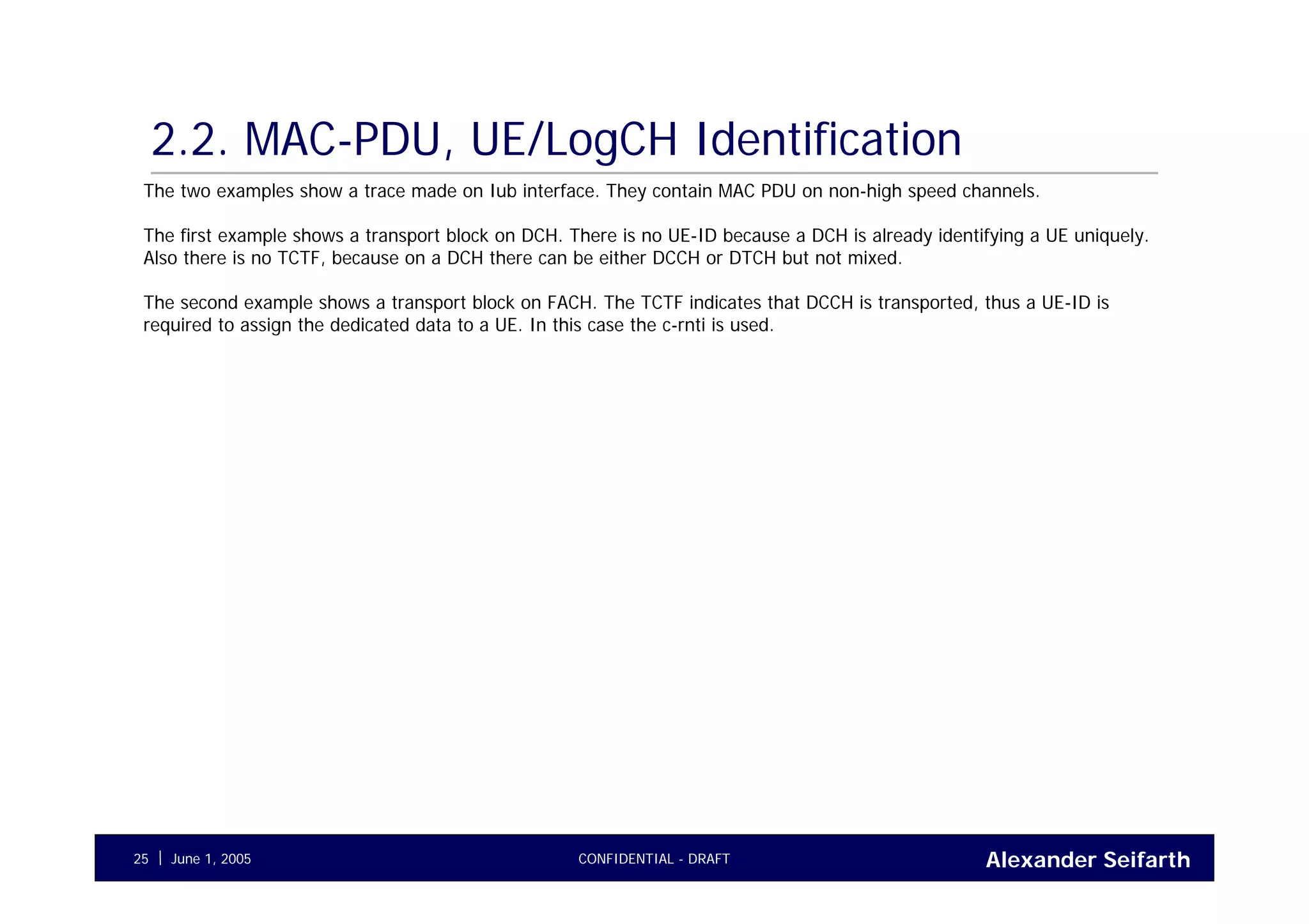 Alexander SeifarthCONFIDENTIAL - DRAFTJune 1, 200525
2.2. MAC-PDU, UE/LogCH Identification
The two examples show a trace made on Iub interface. They contain MAC PDU on non-high speed channels.
The first example shows a transport block on DCH. There is no UE-ID because a DCH is already identifying a UE uniquely.
Also there is no TCTF, because on a DCH there can be either DCCH or DTCH but not mixed.
The second example shows a transport block on FACH. The TCTF indicates that DCCH is transported, thus a UE-ID is
required to assign the dedicated data to a UE. In this case the c-rnti is used.
 
