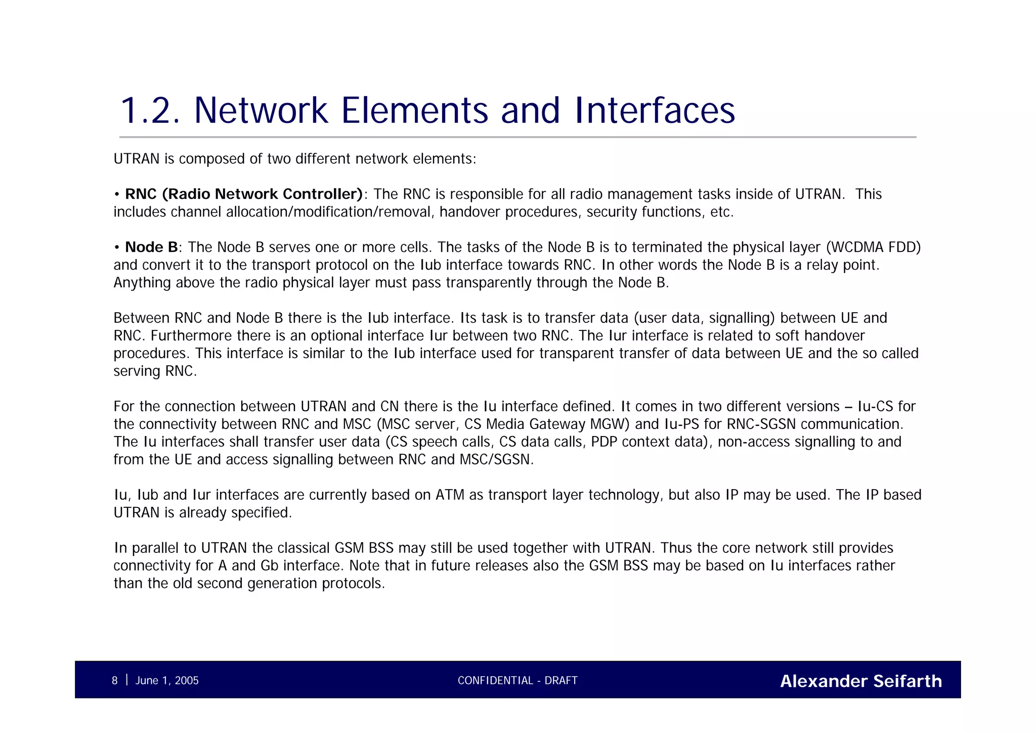 Alexander SeifarthCONFIDENTIAL - DRAFTJune 1, 20058
1.2. Network Elements and Interfaces
UTRAN is composed of two different network elements:
• RNC (Radio Network Controller): The RNC is responsible for all radio management tasks inside of UTRAN. This
includes channel allocation/modification/removal, handover procedures, security functions, etc.
• Node B: The Node B serves one or more cells. The tasks of the Node B is to terminated the physical layer (WCDMA FDD)
and convert it to the transport protocol on the Iub interface towards RNC. In other words the Node B is a relay point.
Anything above the radio physical layer must pass transparently through the Node B.
Between RNC and Node B there is the Iub interface. Its task is to transfer data (user data, signalling) between UE and
RNC. Furthermore there is an optional interface Iur between two RNC. The Iur interface is related to soft handover
procedures. This interface is similar to the Iub interface used for transparent transfer of data between UE and the so called
serving RNC.
For the connection between UTRAN and CN there is the Iu interface defined. It comes in two different versions – Iu-CS for
the connectivity between RNC and MSC (MSC server, CS Media Gateway MGW) and Iu-PS for RNC-SGSN communication.
The Iu interfaces shall transfer user data (CS speech calls, CS data calls, PDP context data), non-access signalling to and
from the UE and access signalling between RNC and MSC/SGSN.
Iu, Iub and Iur interfaces are currently based on ATM as transport layer technology, but also IP may be used. The IP based
UTRAN is already specified.
In parallel to UTRAN the classical GSM BSS may still be used together with UTRAN. Thus the core network still provides
connectivity for A and Gb interface. Note that in future releases also the GSM BSS may be based on Iu interfaces rather
than the old second generation protocols.
 