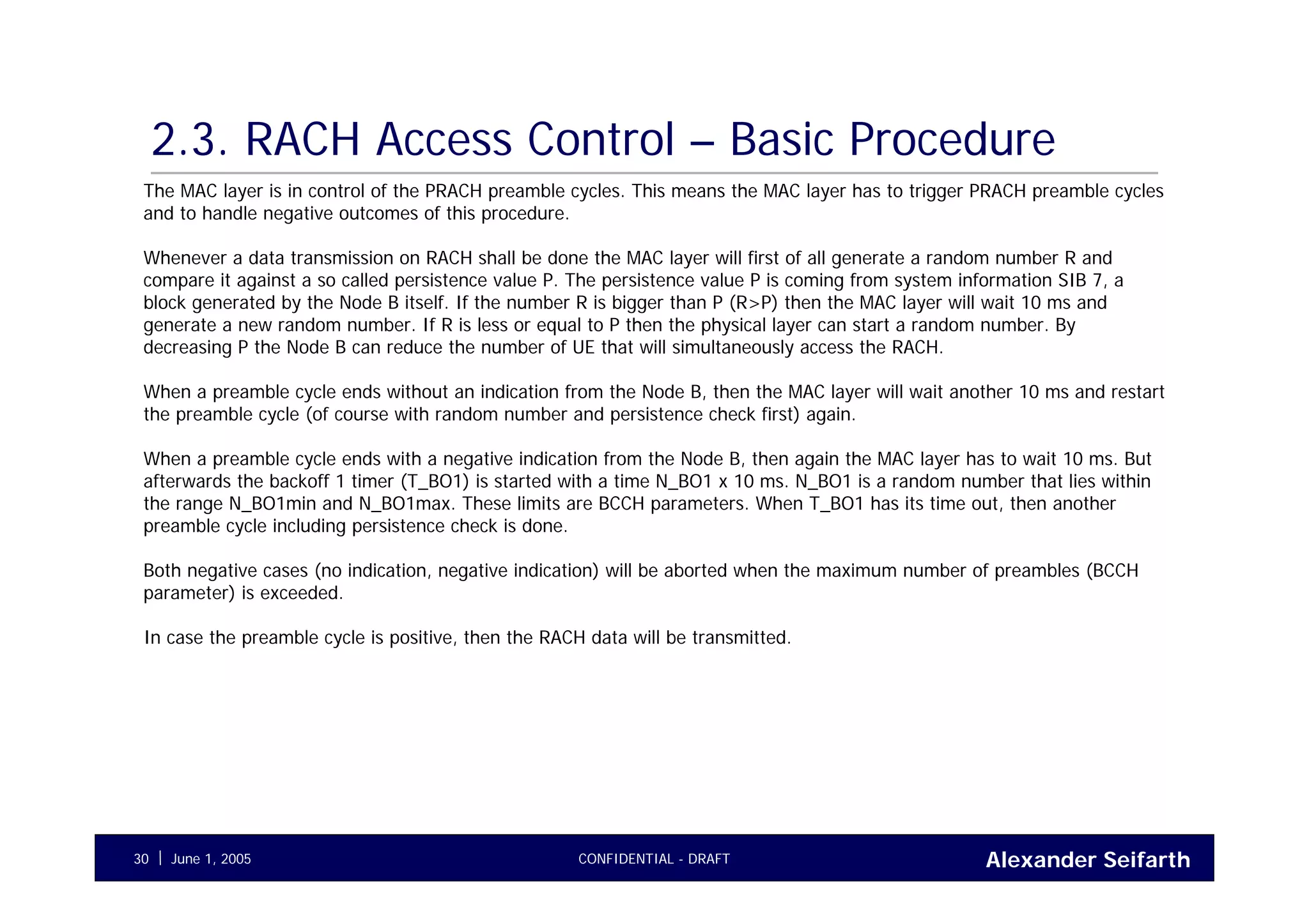 Alexander SeifarthCONFIDENTIAL - DRAFTJune 1, 200530
2.3. RACH Access Control – Basic Procedure
The MAC layer is in control of the PRACH preamble cycles. This means the MAC layer has to trigger PRACH preamble cycles
and to handle negative outcomes of this procedure.
Whenever a data transmission on RACH shall be done the MAC layer will first of all generate a random number R and
compare it against a so called persistence value P. The persistence value P is coming from system information SIB 7, a
block generated by the Node B itself. If the number R is bigger than P (R>P) then the MAC layer will wait 10 ms and
generate a new random number. If R is less or equal to P then the physical layer can start a random number. By
decreasing P the Node B can reduce the number of UE that will simultaneously access the RACH.
When a preamble cycle ends without an indication from the Node B, then the MAC layer will wait another 10 ms and restart
the preamble cycle (of course with random number and persistence check first) again.
When a preamble cycle ends with a negative indication from the Node B, then again the MAC layer has to wait 10 ms. But
afterwards the backoff 1 timer (T_BO1) is started with a time N_BO1 x 10 ms. N_BO1 is a random number that lies within
the range N_BO1min and N_BO1max. These limits are BCCH parameters. When T_BO1 has its time out, then another
preamble cycle including persistence check is done.
Both negative cases (no indication, negative indication) will be aborted when the maximum number of preambles (BCCH
parameter) is exceeded.
In case the preamble cycle is positive, then the RACH data will be transmitted.
 