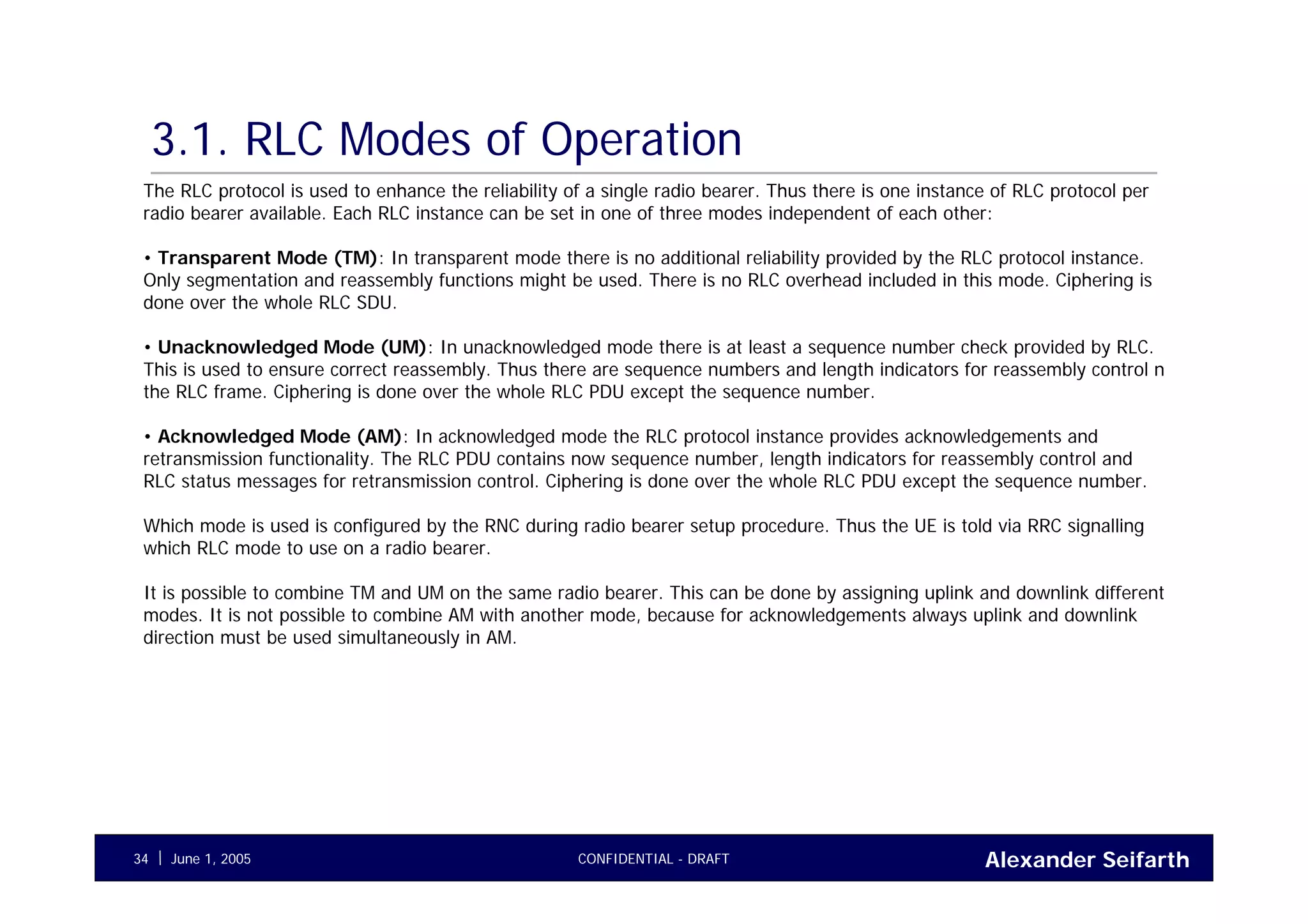 Alexander SeifarthCONFIDENTIAL - DRAFTJune 1, 200534
3.1. RLC Modes of Operation
The RLC protocol is used to enhance the reliability of a single radio bearer. Thus there is one instance of RLC protocol per
radio bearer available. Each RLC instance can be set in one of three modes independent of each other:
• Transparent Mode (TM): In transparent mode there is no additional reliability provided by the RLC protocol instance.
Only segmentation and reassembly functions might be used. There is no RLC overhead included in this mode. Ciphering is
done over the whole RLC SDU.
• Unacknowledged Mode (UM): In unacknowledged mode there is at least a sequence number check provided by RLC.
This is used to ensure correct reassembly. Thus there are sequence numbers and length indicators for reassembly control n
the RLC frame. Ciphering is done over the whole RLC PDU except the sequence number.
• Acknowledged Mode (AM): In acknowledged mode the RLC protocol instance provides acknowledgements and
retransmission functionality. The RLC PDU contains now sequence number, length indicators for reassembly control and
RLC status messages for retransmission control. Ciphering is done over the whole RLC PDU except the sequence number.
Which mode is used is configured by the RNC during radio bearer setup procedure. Thus the UE is told via RRC signalling
which RLC mode to use on a radio bearer.
It is possible to combine TM and UM on the same radio bearer. This can be done by assigning uplink and downlink different
modes. It is not possible to combine AM with another mode, because for acknowledgements always uplink and downlink
direction must be used simultaneously in AM.
 