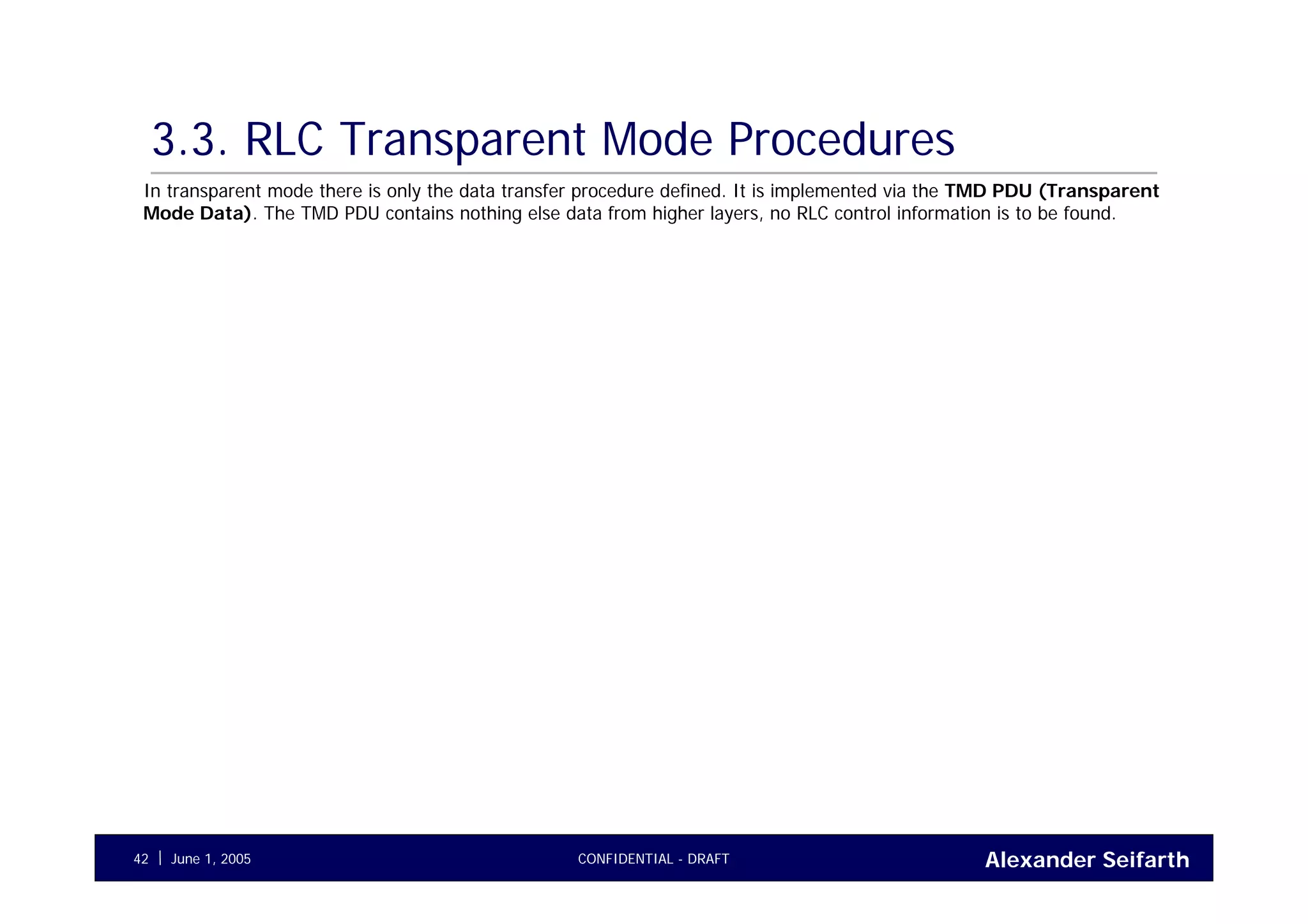 Alexander SeifarthCONFIDENTIAL - DRAFTJune 1, 200542
3.3. RLC Transparent Mode Procedures
In transparent mode there is only the data transfer procedure defined. It is implemented via the TMD PDU (Transparent
Mode Data). The TMD PDU contains nothing else data from higher layers, no RLC control information is to be found.
 