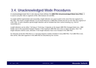 Alexander SeifarthCONFIDENTIAL - DRAFTJune 1, 200548
3.4. Unacknowledged Mode Procedures
In unacknowledged mode there is also only one frame defined, the UMD PDU (Unacknowledged Mode Data PDU). It
is used to carry RLC SDU or segments of RLC SDU between UE and RNC.
To enable faithful segmentation and reassembly, length indicators are used to point to the end of the last segment of a
RLC SDU. This means a length indicator is to be found whenever a UMD PDU contains the last (or the only one) segment of
a RLC SDU. In some situations special length indicators will be included that have control meaning (e.g. reset of
reassembly etc.).
Length indicators can be either 7 bit long or 15 bit long. It depends on the largest UMD PDU (transport block size – MAC
header size) in the associated transport channel. If the maximum UMD PDU size is less or equal 125 bytes, then 7 bit
length indicators shall be used, otherwise 15 bit length indicators have to be included in the UMD PDU.
For detection of lost RLC PDU there is a 7 bit long sequence number included in every UMD PDU. If an UMD PDU is lost,
then all RLC SDU with segments in this UMD PDU are discarded by the receiver.
 
