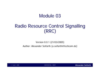 Alexander SeifarthCONFIDENTIAL - DRAFTJune 1, 20051
Module 03
Radio Resource Control Signalling
(RRC)
Version 0.0.1 (21/03/2005)
Author: Alexander Seifarth (a.seifarth@techcom.de)
 