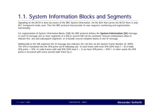 Alexander SeifarthCONFIDENTIAL - DRAFTJune 1, 20055
1.1. System Information Blocks and Segments
Signalling on the BCCH is done by means of the RRC System Information. On the BCH that carries the BCCH there is only
RLC transparent mode used. Thus the RRC protocol must provide its own sequence numbering and segmentation
functionality.
For segmentation of System Information Blocks (SIB) the RRC protocol defines the System Information (SI) message.
In each SI message one or more segments of a SIB or several SIB can be contained. Several combinations allow to
indicate first, last and subsequent segments, or to bundle several complete blocks in one SI message.
Additionally to the SIB segments the SI message also indicates the cell time via the System Frame Number (0..4095).
The SFN is translated into the SFN prime via th following rule. In each frame with even SFN (SFN mod 2 = 0) it holds
SFN prime = SFN. In radio frames with odd SFN (SFN mod 2 = 1) we have SFN prime = SFN-1. In other words the SFN
prime is increased with every second radio frame by 2.
 