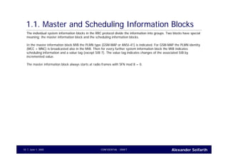 Alexander SeifarthCONFIDENTIAL - DRAFTJune 1, 200510
1.1. Master and Scheduling Information Blocks
The individual system information blocks in the RRC protocol divide the information into groups. Two blocks have special
meaning: the master information block and the scheduling information blocks.
In the master information block MIB the PLMN type (GSM-MAP or ANSI-41) is indicated. For GSM-MAP the PLMN identity
(MCC + MNC) is broadcasted also in the MIB. Then for every further system information block the MIB indicates
scheduling information and a value tag (except SIB 7). The value tag indicates changes of the associated SIB by
incremented value.
The master information block always starts at radio frames with SFN mod 8 = 0.
 