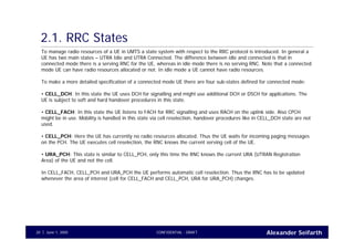 Alexander SeifarthCONFIDENTIAL - DRAFTJune 1, 200520
2.1. RRC States
To manage radio resources of a UE in UMTS a state system with respect to the RRC protocol is introduced. In general a
UE has two main states – UTRA Idle and UTRA Connected. The difference between idle and connected is that in
connected mode there is a serving RNC for the UE, whereas in idle mode there is no serving RNC. Note that a connected
mode UE can have radio resources allocated or not. In idle mode a UE cannot have radio resources.
To make a more detailed specification of a connected mode UE there are four sub-states defined for connected mode:
• CELL_DCH: In this state the UE uses DCH for signalling and might use additional DCH or DSCH for applications. The
UE is subject to soft and hard handover procedures in this state.
• CELL_FACH: In this state the UE listens to FACH for RRC signalling and uses RACH on the uplink side. Also CPCH
might be in use. Mobility is handled in this state via cell reselection, handover procedures like in CELL_DCH state are not
used.
• CELL_PCH: Here the UE has currently no radio resources allocated. Thus the UE waits for incoming paging messages
on the PCH. The UE executes cell reselection, the RNC knows the current serving cell of the UE.
• URA_PCH: This state is similar to CELL_PCH, only this time the RNC knows the current URA (UTRAN Registration
Area) of the UE and not the cell.
In CELL_FACH, CELL_PCH and URA_PCH the UE performs automatic cell reselection. Thus the RNC has to be updated
whenever the area of interest (cell for CELL_FACH and CELL_PCH, URA for URA_PCH) changes.
 