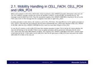 Alexander SeifarthCONFIDENTIAL - DRAFTJune 1, 200524
2.1. Mobility Handling in CELL_FACH, CELL_PCH
and URA_PCH
When a UE reselects a cell in CELL_FACH state, it has to perform a CELL UPDATE procedure afterwards in the new cell.
The CELL UPDATE message contains the current UE identifier (U-RNTI), so that the RNC can identify the UE. The
message is sent on RACH via CCCH. Thus the associated response CELL UPDATE CONFIRM is returned to the UE on the
FACH, also CCCH. In this message the UE is assigned a new state or again CELL_FACH.
A similar procedure is done when a UE reselects a cell in CELL_PCH state. The only difference to the update procedure in
CELL_FACH is, that after the cell reselection the UE enters automatically CELL_FACH state and then sends CELL UPDATE
to the RNC. With the CELL UPDATE CONFIRM the UE is sent to a new state or back to CELL_PCH.
In case the UE reselects a cell in URA_PCH state then another procedure is done. First of all the UE checks whether the
new cell still belongs to the old URA. If this is true no update procedure will be performed. Otherwise the UE enters
CELL_FACH state and sends URA UPDATE on RACH. The response CELL UPDATE CONFIRM on the FACH contains again
a new state for the UE. If this state is set to URA_PCH, then the UE goes back to URA_PCH state and enters the master
URA (URA #0 in SIB2) of the new cell.
 
