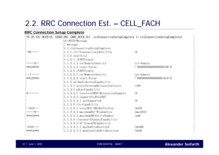 Alexander SeifarthCONFIDENTIAL - DRAFTJune 1, 200532
2.2. RRC Connection Est. – CELL_FACH
|TS 25.331 DCCH-UL (2002-09) (RRC_DCCH_UL) rrcConnectionSetupComplete (= rrcConnectionSetupComplete) |
| |uL-DCCH-Message |
| |1 message |
| |1.1 rrcConnectionSetupComplete |
|-00----- |1.1.1 rrc-TransactionIdentifier |0 |
| |1.1.2 startList |
| |1.1.2.1 sTARTSingle |
|-----0-- |1.1.2.1.1 cn-DomainIdentity |cs-domain |
|**b20*** |1.1.2.1.2 start-Value |'00000000000000000100'B |
| |1.1.2.2 sTARTSingle |
|--1----- |1.1.2.2.1 cn-DomainIdentity |ps-domain |
|**b20*** |1.1.2.2.2 start-Value |'00000000000000001010'B |
| |1.1.3 ue-RadioAccessCapability |
| |1.1.3.1 accessStratumReleaseIndicator |r99 |
| |1.1.3.2 pdcp-Capability |
|0------- |1.1.3.2.1 losslessSRNS-RelocationSupport |0 |
| |1.1.3.2.2 supportForRfc2507 |
| |1.1.3.2.2.1 notSupported |0 |
| |1.1.3.3 rlc-Capability |
|--010--- |1.1.3.3.1 totalRLC-AM-BufferSize |kb50 |
|-----0-- |1.1.3.3.2 maximumRLC-WindowSize |mws2047 |
|***b3*** |1.1.3.3.3 maximumAM-EntityNumber |am6 |
| |1.1.3.4 transportChannelCapability |
| |1.1.3.4.1 dl-TransChCapability |
|-0101--- |1.1.3.4.1.1 maxNoBitsReceived |b6400 |
|***b4*** |1.1.3.4.1.2 maxConvCodeBitsReceived |b640 |
...
RRC Connection Setup Complete
 