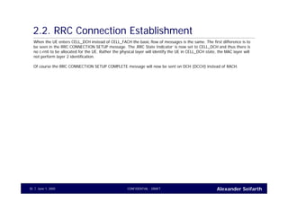 Alexander SeifarthCONFIDENTIAL - DRAFTJune 1, 200535
2.2. RRC Connection Establishment
When the UE enters CELL_DCH instead of CELL_FACH the basic flow of messages is the same. The first difference is to
be seen in the RRC CONNECTION SETUP message. The ‚RRC State Indicator‘ is now set to CELL_DCH and thus there is
no c-rnti to be allocated for the UE. Rather the physical layer will identify the UE in CELL_DCH state, the MAC layer will
not perform layer 2 identification.
Of course the RRC CONNECTION SETUP COMPLETE message will now be sent on DCH (DCCH) instead of RACH.
 