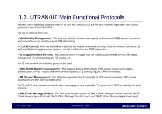 Alexander SeifarthCONFIDENTIAL - DRAFTJune 1, 200515
1.3. UTRAN/UE Main Functional Protocols
The non-access signalling protocols between UE and MSC server/SGSN are the direct transfer application part (DTAP)
protocols known from GSM/GPRS.
For the CS services there are:
• MM (Mobility Management): This protocols provides location area update, authentication, IMSI detach procedures
and some others (e.g. identity request, MM information).
• CC (Call Control): Here we find mobile originated and mobile terminated call setup, local and remote call release, as
well as call related supplementary services, mid-call modification and DTMF interaction.
• SS (Supplementary Services): This protocol allows to trigger non-call related supplementary services like USSD,
management of call forwarding and call barring, etc.
For PS core network the following protocols are used:
• GMM (GPRS Mobility Management): This protocol defines GPRS attach, GPRS detach, routing area update,
authentication, service request and some other procedures (e.g. identity request, GMM information).
• SM (Session Management): The SM protocol provides the functionality for PDP context activation, PDP context
deactivation and PDP context modification.
For PS and CS core network domain the short messaging service is possible. The protocols for SMS are identical for both
domains:
• SMS (Short Message Service): The SMS protocol suite consists of SM-CP (Short Message Control Protocol), SM-RP
(Short Message Relay Protocol), SM-TL (Short Message Transfer Layer) and SM-AL (Short Message Application Layer).
 