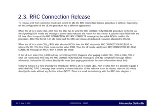 Alexander SeifarthCONFIDENTIAL - DRAFTJune 1, 200540
2.3. RRC Connection Release
To release a UE from connected mode and send it to idle the RRC Connection Release procedure is defined. Depending
on the configuration of the UE the procedure has a different appearance.
When the UE is in state CELL_DCH then the RNC has to send the RRC CONNECTION RELEASE procedure to the UE via
the signalling DCH. Inside the message a cause value indicates the reason for the release. A counter value N308 tells the
UE how often to repeat the RRC CONNECTION RELEASE COMPLETE message on the uplink DCH to confirm the
procedure. After this the UE is in idle mode and the RNC can release all dedicated resources allocated to this UE.
When the UE is in state CELL_FACH with allocated DCCH then the RNC also sends RRC CONNECTION RELEASE to
release the UE. This time there is no counter value N308. Thus the UE sends exactly one RRC CONNECTION RELEASE
COMPLETE message on RACH, then it enters idle mode.
If the UE is in state CELL_FACH but has currently no DCCH (happens after paging in state CELL_PCH or URA_PCH or
after cell reselection) then only the RRC CONNECTION RELEASE message is sent. No completion message follows
afterwards, instead the UE enters directly idle mode (see paging procedures for more information about this).
In UMTS Release 5 a new procedure is introduced. When a UE is in state CELL_PCH or URA_PCH it is possible to page it
with a PAGING TYPE 1 message that contains a release indicator. If this indicator is set to release, then the UE enters
directly idle mode without any further action (NOTE: There is a small inconsistency with the RRC state diagram.)
 