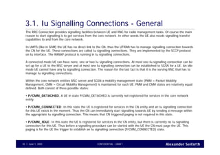 Alexander SeifarthCONFIDENTIAL - DRAFTJune 1, 200545
3.1. Iu Signalling Connections - General
The RRC Connection provides signalling facilities between UE and RNC for radio management tasks. Of course the main
reason to start signalling is to get services from the core network. In other words the UE also needs signalling transfer
capabilities to and from the core network.
In UMTS (like in GSM) the UE has no direct link to the CN, thus the UTRAN has to manage signalling connection towards
the CN for the UE. These connections are called Iu signalling connections. They are implemented by the SCCP protocol
on Iu interface. The RANAP protocol is running in Iu signalling connections.
A connected mode UE can have none, one or two Iu signalling connections. At most one Iu signalling connection can be
set up for a UE to the MSC server and at most one Iu signalling connection can be established to SGSN for a UE. An idle
mode UE cannot have any Iu signalling connection. The reason for the last fact is that it is the serving RNC that has to
manage Iu signalling connections.
Within the core network entities MSC server and SGSN a mobility management state (PMM = Packet Mobility
Management, CMM = Circuit Mobility Management) is maintained for each UE. PMM and CMM states are relatively equal
defined. Both consist of three possible states:
• P/CMM_DETACHED: A UE in state P/CMM_DETACHED is currently not registered for services in the core network
entity.
• P/CMM_CONNECTED: In this state the UE is registered for services in the CN entity and an Iu signalling connection
for this UE exists in the moment. Thus the CN can immediately start signalling towards UE by sending a message within
the appropriate Iu signalling connection. This means that CN triggered paging is not required in this state.
• P/CMM_IDLE: In this state the UE is registered for services in the CN entity, but there is currently no Iu signalling
connection for this UE. Thus before a signalling procedure can be started with the UE the CN must page the UE. This
paging is for the UE the trigger to establish an Iu signalling connection (P/CMM_CONNECTED) state.
 