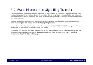 Alexander SeifarthCONFIDENTIAL - DRAFTJune 1, 200549
3.2. Establishment and Signalling Transfer
The establishment of Iu signalling connection is triggered by the UE via the INITIAL DIRECT TRANSFER message. This
message indicates which core network domain the connection shall be set up to and a message for this core network is
contained. On the Iu interface the serving RNC issues the RANAP message INITIAL UE MESSAGE is sent to the indicated
core network domain.
Once the Iu signalling connection exists, the UE and the core network can freely exchange NAS signalling with each
other. The serving RNC acts as relay point for the NAS signalling messages.
In case of uplink NAS signalling the UE packs the NAS message in a UPLINK DIRECT TRANSFER message, the RNC relays
the message via RANAP DIRECT TRANSFER to the core network.
For downlink NAS messages the CN has to encapsulate the NAS PDU in a RANAP DIRECT TRANSFER message. The RNC
translates this into the DOWNLINK DIRECT TRANSFER message. The ‚SAPI‘ parameter in the DIRECT TRANSFER
message gives the priority of the NAS message.
 