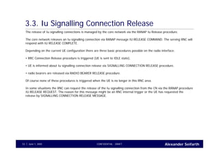 Alexander SeifarthCONFIDENTIAL - DRAFTJune 1, 200553
3.3. Iu Signalling Connection Release
The release of Iu signalling connections is managed by the core network via the RANAP Iu Release procedure.
The core network releases an Iu signalling connection via RANAP message IU RELEASE COMMAND. The serving RNC will
respond with IU RELEASE COMPLETE.
Depending on the current UE configuration there are three basic procedures possible on the radio interface:
• RRC Connection Release procedure is triggered (UE is sent to IDLE state),
• UE is informed about Iu signalling connection release via SIGNALLING CONNECTION RELEASE procedure,
• radio bearers are released via RADIO BEARER RELEASE procedure.
Of course none of these procedures is triggered when the UE is no longer in this RNC area.
In some situations the RNC can request the release of the Iu signalling connection from the CN via the RANAP procedure
IU RELEASE REQUEST. The reason for this message might be an RNC internal trigger or the UE has requested the
release by SIGNALLING CONNECTION RELEASE MESSAGE.
 