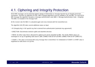 Alexander SeifarthCONFIDENTIAL - DRAFTJune 1, 200557
4.1. Ciphering and Integrity Protection
DCCH RRC messages can be protected against change of information or message injection by an integrity protection
mechanism. Therefore an algorithm f9 (UIA: UMTS Integrity Algorithm) must be available in UE and RNC. For each DCCH
RRC message this algorithm calculates a message authentication code (MAC-I: Message Authentication Code – Integrity).
This MAC-I is included in the message itself.
At the receiver side the MAC-I is calculated again and cross-checked with the transmitted one.
The algorithm UIA (f9) takes several additional values as input:
• IK (Integrity Key): A UE specific key that is derived from authentication (automatic key agreement).
• DIRECTION: Discriminates between uplink and downlink direction.
• FRESH: An offset value that is allocated for uplink by UE and for downlink by RNC. The UL/DL-FRESH values are
exchanged at set up of signalling radio bearers (RRC CONNECTION SETUP and RRC CONNECTION SETUP COMPLETE).
• COUNT-I: This value is increased with every message that is transmitted. For initialisation of COUNT-I a START value is
negotiated at radio bearer set up time.
 