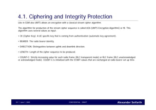 Alexander SeifarthCONFIDENTIAL - DRAFTJune 1, 200559
4.1. Ciphering and Integrity Protection
Like in GSM also UMTS allows an encryption with a classical stream cipher algorithm.
The algorithm for production of the stream cipher sequence is called UEA (UMTS Encryption Algorithm) or f8. This
algorithm uses several values as input:
• CK (Cipher Key): A UE specific key that is coming from authentication (automatic key agreement).
• BEARER: The radio bearer identity.
• DIRECTION: Distinguishes between uplink and downlink direction.
• LENGTH: Length of the cipher sequence to be produced.
• COUNT-C: Strictly increasing value for each radio frame (RLC transparent mode) or RLC frame (RLC unacknowledged
or acknowledged mode). COUNT-C is initialised with the START values that are exchanged at radio bearer set up time.
 