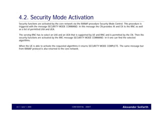 Alexander SeifarthCONFIDENTIAL - DRAFTJune 1, 200563
4.2. Security Mode Activation
Security functions are activated by the core network via the RANAP procedure Security Mode Control. This procedure is
triggered with the message SECURITY MODE COMMAND. In this message the CN provides IK and CK to the RNC as well
as a list of permitted UIA and UEA.
The serving RNC has to select an UIA and an UEA that is supported by UE and RNC and is permitted by the CN. Then the
security functions are activated by the RRC message SECURITY MODE COMMAND. In it one can find the selected
algorithms.
When the UE is able to activate the requested algorithms it returns SECURITY MODE COMPLETE. The same message but
from RANAP protocol is also returned to the core network.
 