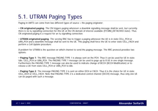 Alexander SeifarthCONFIDENTIAL - DRAFTJune 1, 200567
5.1. UTRAN Paging Types
Paging in UMTS can come from two different types of source – the paging originator:
• CN originated paging: The CN triggers paging whenever a downlink signalling message shall be sent, but currently
there is no Iu signalling connection for this UE at the CN domain of interest available (P/CMM_DETACHED state). Thus
CN originated paging is a request for an Iu signalling connection.
• UTRAN originated paging: The serving RNC has to trigger a paging whenever the UE is in state CELL_PCH or
URA_PCH and a downlink message shall be sent to the UE. This paging shall force the UE to enter state CELL_FACH and
perform a Cell Update procedure.
A problem for UTRAN is the question on which channel to send the paging message. The RRC protocol provides two
options:
• Paging Type 1: The RRC message PAGING TYPE 1 is always sent on the PCH. Thus it can be used for UE in state
Idle, CELL_PCH or URA_PCH. The PAGING TYPE 1 message can be used to page up to 8 UE in one single message.
Furthermore the PAGING TYPE 1 message can also be used to indicate change of BCCH (BCCH Modification) or to
release a UE from state CELL_PCH or URA_PCH to idle.
• Paging Type 2: The message PAGING TYPE 2 is sent on either DCH or FACH. Thus it is the choice for UE in state
CELL_DCH or CELL_FACH. Note that PAGING TYPE 2 is a dedicated control channel (DCCH) message, thus only one UE
can be paged with such a message.
 