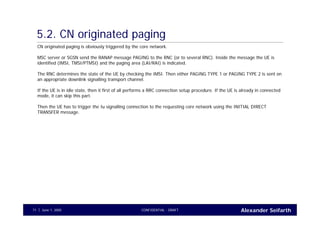 Alexander SeifarthCONFIDENTIAL - DRAFTJune 1, 200571
5.2. CN originated paging
CN originated paging is obviously triggered by the core network.
MSC server or SGSN send the RANAP message PAGING to the RNC (or to several RNC). Inside the message the UE is
identified (IMSI, TMSI/PTMSI) and the paging area (LAI/RAI) is indicated.
The RNC determines the state of the UE by checking the IMSI. Then either PAGING TYPE 1 or PAGING TYPE 2 is sent on
an appropriate downlink signalling transport channel.
If the UE is in idle state, then it first of all performs a RRC connection setup procedure. If the UE is already in connected
mode, it can skip this part.
Then the UE has to trigger the Iu signalling connection to the requesting core network using the INITIAL DIRECT
TRANSFER message.
 